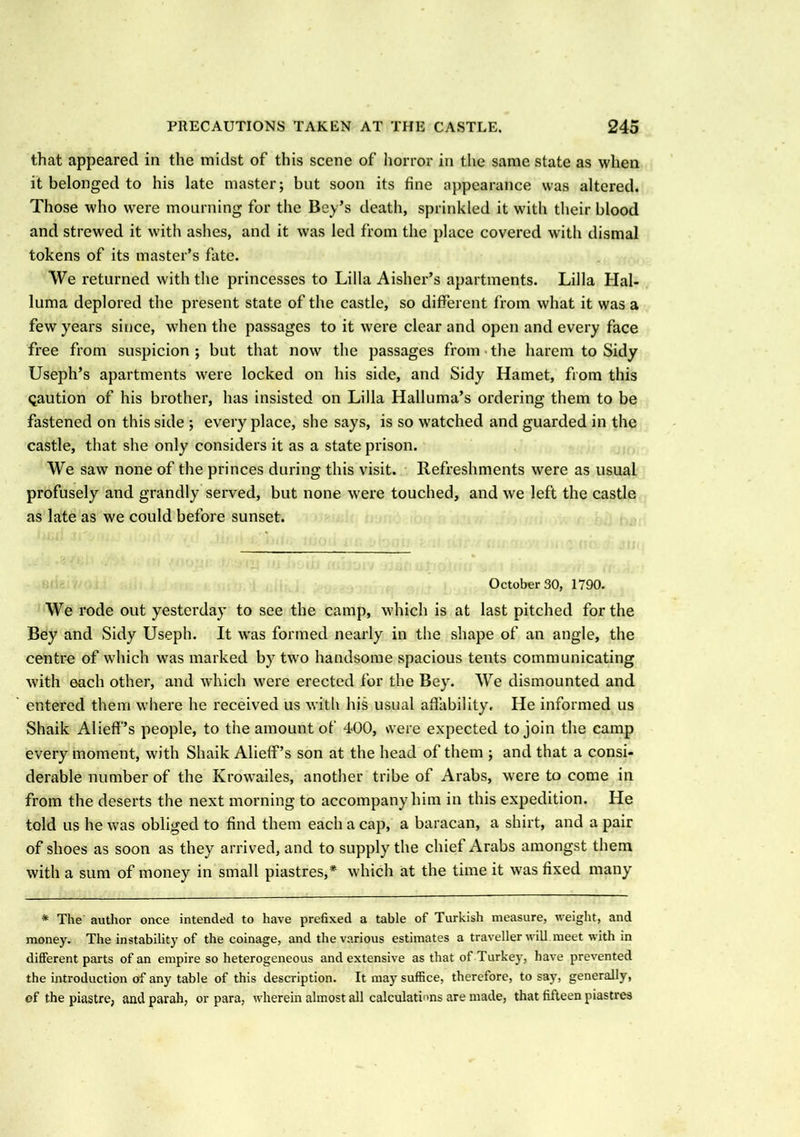 that appeared in the midst of this scene of horror in the same state as when it belonged to his late master; but soon its fine appearance was altered. Those who were mourning for the Bey’s death, sprinkled it with their blood and strewed it with ashes, and it was led from the place covered with dismal tokens of its master’s fate. We returned with the princesses to Lilia Aisher’s apartments. Lilia Hal- luma deplored the present state of the castle, so different from what it was a few years since, when the passages to it were clear and open and every face free from suspicion; but that now the passages from the harem to Sidy Useph’s apartments were locked on his side, and Sidy Hamet, from this Qaution of his brother, has insisted on Lilia Halluma’s ordering them to be fastened on this side ; every place, she says, is so watched and guarded in the castle, that she only considers it as a state prison. We saw none of the princes during this visit. Refreshments were as usual profusely and grandly served, but none were touched, and we left the castle as late as we could before sunset. October 30, 1790. We rode out yesterday to see the camp, which is at last pitched for the Bey and Sidy Useph. It was formed nearly in the shape of an angle, the centre of which was marked by two handsome spacious tents communicating with each other, and which were erected for the Bey. We dismounted and entered them where he received us with his usual affability. He informed us Shaik Alieff’s people, to the amount of 400, were expected to join the camp every moment, with Shaik Alieff’s son at the head of them ; and that a consi- derable number of the Krowailes, another tribe of Arabs, were to come in from the deserts the next morning to accompany him in this expedition. He told us he was obliged to find them each a cap, a baracan, a shirt, and a pair of shoes as soon as they arrived, and to supply the chief Arabs amongst them with a sum of money in small piastres,* which at the time it was fixed many * The' author once intended to have prefixed a table of Turkish measure, weight, and money. The instability of the coinage, and the various estimates a traveller will meet with in different parts of an empire so heterogeneous and extensive as that of Turkey, have prevented the introduction of any table of this description. It may suffice, therefore, to say, generally, of the piastre, and parah, or para, wherein almost all calculations are made, that fifteen piastres