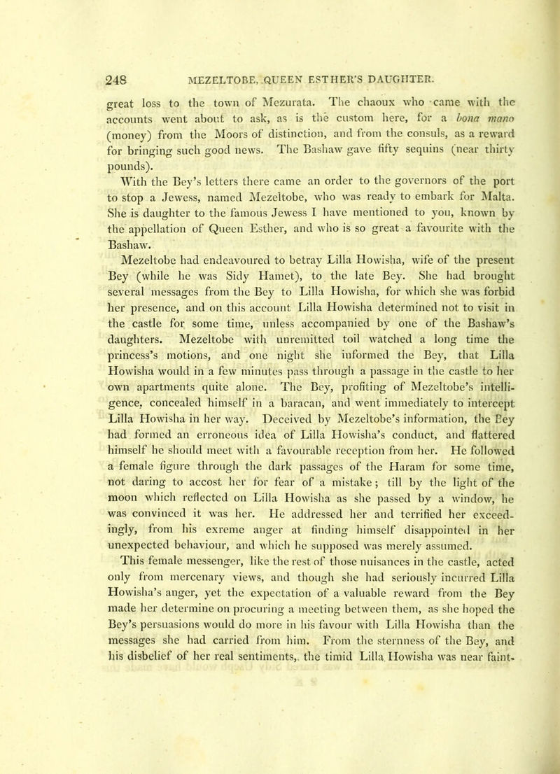 great loss to the town of Mezurata. The chaoux who came with the accounts went about to ask, as is the custom here, for a bona mano (money) from the Moors of distinction, and from the consuls, as a reward for bringing such good news. The Bashaw gave fifty sequins (near thirty pounds). With the Bey’s letters there came an order to the governors of the port to stop a Jewess, named Mezeltobe, who was ready to embark for Malta. She is daughter to the famous Jewess I have mentioned to you, known by the appellation of Queen Esther, and who is so great a favourite with the Bashaw. Mezeltobe had endeavoured to betray Lilia Howisha, wife of the present Bey (while he was Sidy Hamet), to the late Bey. She had brought several messages from the Bey to Lilia Howisha, for which she was forbid her presence, and on this account Lilia Howisha determined not to visit in the castle for some time, unless accompanied by one of the Bashaw’s daughters. Mezeltobe with unremitted toil watched a long time the princess’s motions, and one night she informed the Bey, that Lilia Llowisha would in a few minutes pass through a passage in the castle to her own apartments quite alone. The Bey, profiting of Mezeltobe’s intelli- gence, concealed himself in a baracan, and went immediately to intercept Lilia Howisha in her way. Deceived by Mezeltobe’s information, the Bey had formed an erroneous idea of Lilia Howisha’s conduct, and flattered himself he should meet with a favourable reception from her. He followed a female figure through the dark passages of the Haram for some time, not daring to accost her for fear of a mistake ; till by the light of the moon which reflected on Lilia Howisha as she passed by a window, he was convinced it was her. He addressed her and terrified her exceed- ingly, from his exreme anger at finding himself disappointed in her unexpected behaviour, and which he supposed was merely assumed. This female messenger, like the rest of those nuisances in the castle, acted only from mercenary views, and though she had seriously incurred Lilia Howisha’s anger, yet the expectation of a valuable reward from the Bey made her determine on procuring a meeting between them, as she hoped the Bey’s persuasions would do more in his favour with Lilia Howisha than the messages she had carried from him. From the sternness of the Bey, and his disbelief of her real sentiments,, the timid Lilia Howisha was near faint-