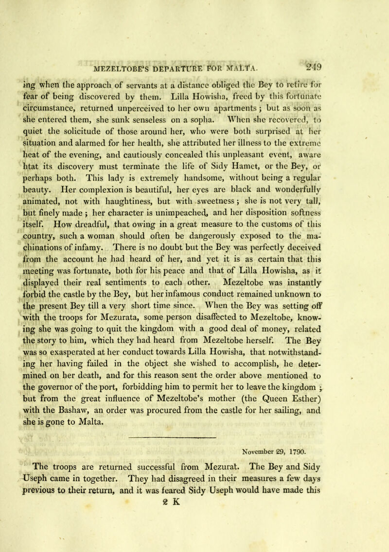klg when the approach of servants at a distance obliged the Bey to retire for fear of being discovered by them. Lilia Howisha, freed by this fortunate circumstance, returned unperceived to her own apartments ; but as soon as she entered them, she sunk senseless on a sopha. When she recovered, to quiet the solicitude of those around her, who were both surprised at her situation and alarmed for her health, she attributed her illness to the extreme heat of the evening, and cautiously concealed this unpleasant event, aware htat its discovery must terminate the life of Sidy Hamet, or the Bey, or perhaps both. This lady is extremely handsome, without being a regular beauty. Her complexion is beautiful, her eyes are black and wonderfully animated, not with haughtiness, but with sweetness ; she is not very tali, but finely made ; her character is unimpeached, and her disposition softness itself. How dreadful, that owing in a great measure to the customs of this country, such a woman should often be dangerously exposed to the ma- chinations of infamy. There is no doubt but the Bey was perfectly deceived from the account he had heard of her, and yet it is as certain that this meeting was fortunate, both for his peace and that of Lilia Howisha, as it displayed their real sentiments to each other. Mezeltobe wras instantly forbid the castle by the Bey, but her infamous conduct remained unknown to the present Bey till a very short time since. When the Bey was setting off with the troops for Mezurata, some person disaffected to Mezeltobe, know- ing she was going to quit the kingdom with a good deal of money, related the story to him, which they had heard from Mezeltobe herself. The Bey was so exasperated at her conduct towards Lilia Howisha, that notwithstand- ing her having failed in the object she wished to accomplish, he deter- mined on her death, and for this reason sent the order above mentioned to the governor of the port, forbidding him to permit her to leave the kingdom but from the great influence of Mezeltobe’s mother (the Queen Esther) with the Bashaw, an order was procured from the castle for her sailing, and she is gone to Malta. November 29, 1790. The troops are returned successful from Mezurat. The Bey and Sidy LJseph came in together. They had disagreed in their measures a few days previous to their return, and it was feared Sidy Useph would have made this 2 K