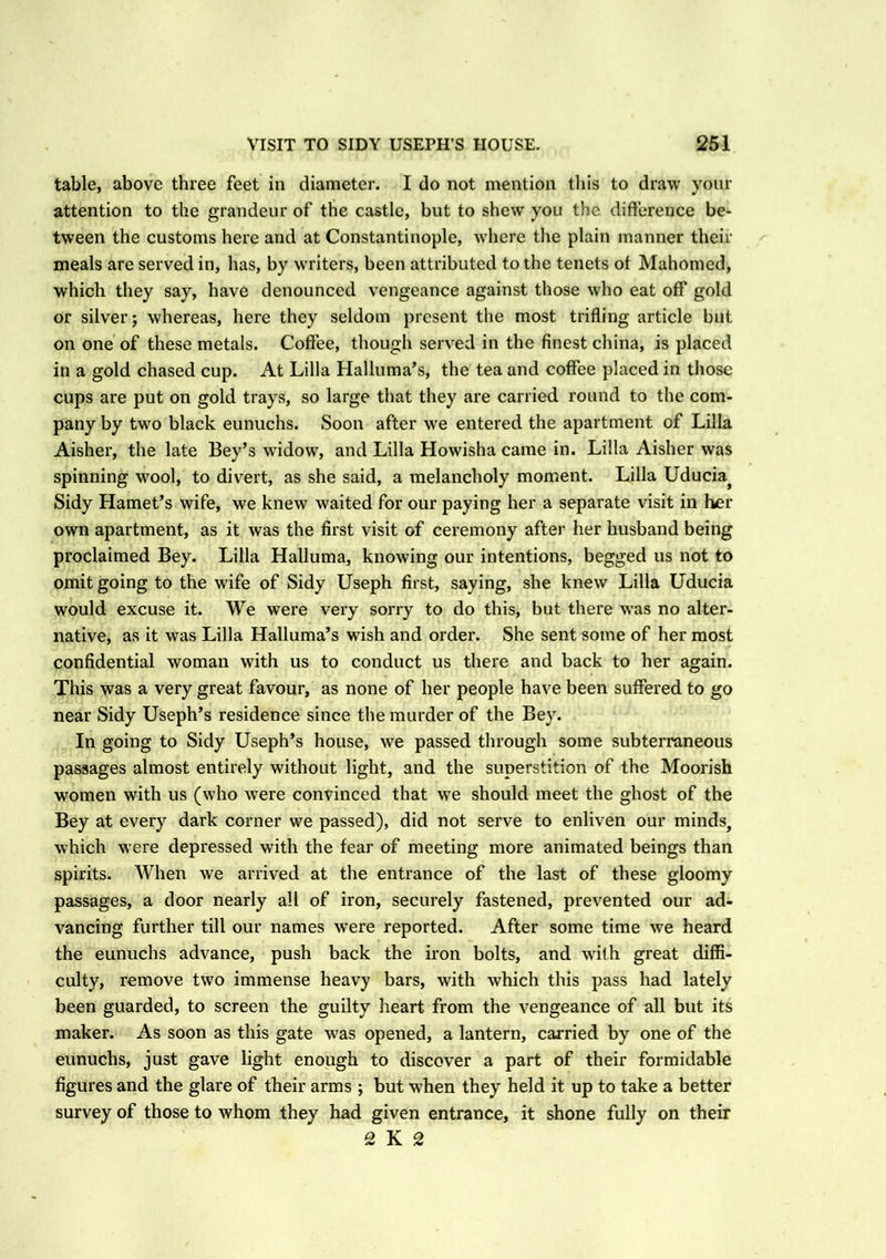 table, above three feet in diameter. I do not mention this to draw your attention to the grandeur of the castle, but to shew you the difference be- tween the customs here and at Constantinople, where the plain manner their meals are served in, has, by writers, been attributed to the tenets of Mahomed, which they say, have denounced vengeance against those who eat off gold or silver; whereas, here they seldom present the most trifling article but on one of these metals. Coffee, though served in the finest china, is placed in a gold chased cup. At Lilia Halluma’s, the tea and coffee placed in those cups are put on gold trays, so large that they are carried round to the com- pany by two black eunuchs. Soon after we entered the apartment of Lilia Aisher, the late Bey’s widow, and Lilia Howisha came in. Lilia Aisher was spinning wool, to divert, as she said, a melancholy moment. Lilia Uducia} Sidy Hamet’s wife, we knew waited for our paying her a separate visit in her own apartment, as it was the first visit of ceremony after her husband being proclaimed Bey. Lilia Halluma, knowing our intentions, begged us not to omit going to the wife of Sidy Useph first, saying, she knew Lilia Uducia would excuse it. We were very sorry to do this, but there was no alter- native, as it was Lilia Halluma’s wish and order. She sent some of her most confidential woman with us to conduct us there and back to her again. This was a very great favour, as none of her people have been suffered to go near Sidy Useph’s residence since the murder of the Bey. In going to Sidy Useph’s house, we passed through some subterraneous passages almost entirely without light, and the superstition of the Moorish women with us (who were convinced that we should meet the ghost of the Bey at every dark corner we passed), did not serve to enliven our minds, which were depressed with the fear of meeting more animated beings than spirits. When we arrived at the entrance of the last of these gloomy passages, a door nearly all of iron, securely fastened, prevented our ad- vancing further till our names were reported. After some time we heard the eunuchs advance, push back the iron bolts, and with great diffi- culty, remove two immense heavy bars, with which this pass had lately been guarded, to screen the guilty heart from the vengeance of all but its maker. As soon as this gate was opened, a lantern, carried by one of the eunuchs, just gave light enough to discover a part of their formidable figures and the glare of their arms ; but when they held it up to take a better survey of those to whom they had given entrance, it shone fully on their 2 K 2
