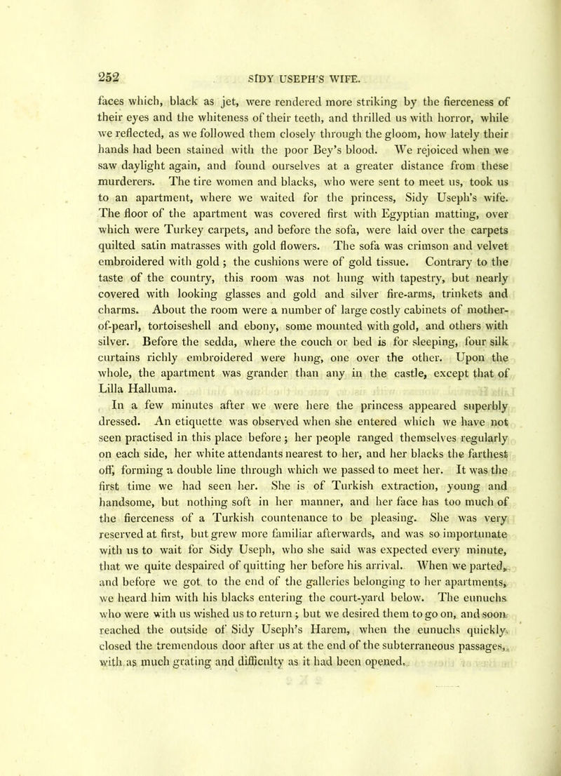 faces which, black as jet, were rendered more striking by the fierceness of their eyes and the whiteness of their teeth, and thrilled us with horror, while we reflected, as we followed them closely through the gloom, how lately their hands had been stained with the poor Bey’s blood. We rejoiced when we saw daylight again, and found ourselves at a greater distance from these murderers. The tire women and blacks, who were sent to meet us, took us to an apartment, where we waited for the princess. Sidy Useph’s wife. The floor of the apartment was covered first with Egyptian matting, over which were Turkey carpets, and before the sofa, were laid over the carpets quilted satin matrasses with gold flowers. The sofa was crimson and velvet embroidered with gold ; the cushions were of gold tissue. Contrary to the taste of the country, this room was not hung with tapestry, but nearly covered with looking glasses and gold and silver fire-arms, trinkets and charms. About the room were a number of large costly cabinets of mother- of-pearl, tortoiseshell and ebony, some mounted with gold, and others with silver. Before the sedda, where the couch or bed is for sleeping, four silk curtains richly embroidered were hung, one over the other. Upon the whole, the apartment was grander than any in the castle, except that of Lilia Halluma. In a few minutes after we were here the princess appeared superbly dressed. An etiquette was observed when she entered which we have not seen practised in this place before ; her people ranged themselves regularly on each side, her white attendants nearest to her, and her blacks the farthest off, forming a double line through which we passed to meet her. It was the first time we had seen her. She is of Turkish extraction, young and handsome, but nothing soft in her manner, and her face has too much of the fierceness of a Turkish countenance to be pleasing. She was very reserved at first, but grew more familiar afterwards, and was so importunate with us to wait for Sidy Useph, who she said was expected every minute, that we quite despaired of quitting her before his arrival. When we parted, and before we got to the end of the galleries belonging to her apartments, we heard him with his blacks entering the court-yard below. The eunuchs who were with us wished us to return -y but we desired them to go on, and soon reached the outside of Sidy Useph’s Harem, when the eunuchs quickly, closed the tremendous door after us at the end of the subterraneous passages,, with as much grating and difficulty as it had been opened.