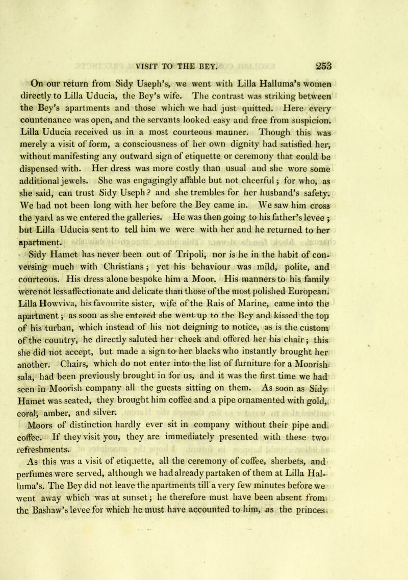 On our return from Sidy Useph’s, we went with Lilia Halluma’s women directly to Lilia Uducia, the Bey’s wife. The contrast was striking between the Bey’s apartments and those which we had just quitted. Here every countenance was open, and the servants looked easy and free from suspicion. Lilia Uducia received us in a most courteous manner. Though this was merely a visit of form, a consciousness of her own dignity had satisfied her, without manifesting any outward sign of etiquette or ceremony that could be dispensed with. Her dress was more costly than usual and she wore some additional jewels. She was engagingly affable but not cheerful j for who, as she said, can trust Sidy Useph ? and she trembles for her husband’s safety. We had not been long with her before the Bey came in. We saw him cross the yard as we entered the galleries. He was then going to his father’s levee ; but Lilia Uducia sent to tell him we were with her and he returned to her apartment. Sidy Hamet has never been out of Tripoli, nor is he in the habit of con- versing much with Christians ; yet his behaviour was mild, polite, and courteous. His dress alone bespoke him a Moor. His manners to his family were not less affectionate and delicate than those of the most polished European. Lilia Howviva, his favourite sister, wife of the Rais of Marine, came into the apartment; as soon as she entered she went up to the Bey and kissed the top of his turban, which instead of his not deigning to notice, as is the custom of the country, he directly saluted her cheek and offered her his chair ; this she did not accept, but made a sign to her blacks who instantly brought her another. Chairs, which do not enter into the list of furniture for a Moorish sala, had been previously brought in for us, and it was the first time we had seen in Moorish company all the guests sitting on them. As soon as Sidy Hamet was seated, they brought him coffee and a pipe ornamented with gold, coral, amber, and silver. Moors of distinction hardly ever sit in company without their pipe and coffee. If they visit you, they are immediately presented with these two refreshments. As this was a visit of etiquette, all the ceremony of coffee, sherbets, and perfumes were served, although we had already partaken of them at Lilia Hal- luma’s. The Bey did not leave the apartments till a very few minutes before we went away which was at sunset; he therefore must have been absent from the Bashaw’s levee for which he must have accounted to him, as the princes