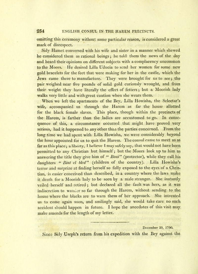 omitting this ceremony without some particular reason, is considered a great mark of disrespect. Sidy Hamet conversed with his wife and sister in a manner which shewed he considered them as rational beings; he told them the news of the day and heard their opinions on different subjects with a complacency uncommon to the Moors. He desired Lilia Uducia to send her women for some new gold bracelets for the feet that were making for her in the castle, which the Jews came there to manufacture. They were brought for us to see; the pair weighed near five pounds of solid gold curiously wrought, and from their weight they have literally the effect of fetters ; but a Moorish lady walks very little and with great caution when she wears them. When we left the apartments of the Bey, Lilia Howisha, the Selectar’s wife, accompanied us through the Harem as far the house allotted for the black female slaves. This place, though within the precincts of the Harem, is farther than the ladies are accustomed to go. In conse- quence of this, a circumstance occurred that might have proved very serious, had it happened to any other than the parties concerned. From the long time we had spent with Lilia Howisha, we were considerably beyond the hour appointed for us to quit the Harem. The consul came to meet us as far as this place; a liberty, T believe I may safely say, that would not have been permitted to any Christian but himself; but the Moors look up to him as answering the title they give him of “ Boui” (protector), while they call his daughters “ Bint el bled” (children of the country). Lilia Howisha’s terror and surprize at finding herself so fully exposed to the eyes of a Chris- tian, is easier conceived than described, in a country where the laws make it death for a Moorish lady to be seen by a male stranger. She instantly veiled herself and retired ; but declared all the fault was hers, as it was indiscretion to wanner so far through the Harem, without sending to the house where the blacks are to warn them of her approach. She intreated us to come again soon, and smilingly said, she would take care no such accident should happen in future. I hope the anecdotes of this visit may make amends for the length of my letter. December 20, 1790. Since Sidy Useph’s return from his expedition with the Bey against the