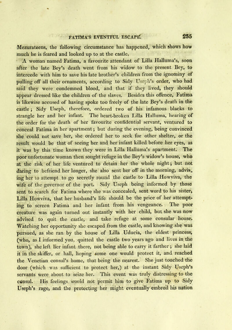 Mezurateens, the following circumstance has happened, which shows how much he is feared and looked up to at the castle. A woman named Fatima, a favourite attendant of Lilia Halluma’s, soon after the late Bey’s death went from his widow to the present Bey, to intercede with him to save his late brother’s children from the ignominy of pulling off all their ornaments, according to Sidy Useph’s order, who had said they were condemned blood, and that if they lived, they should appear dressed like the children of the slaves. Besides this offence, Fatima is likewise accused of having spoke too freely of the late Bey’s death in the castle; Sidy Useph, therefore, ordered two of his infamous blacks to strangle her and her infant. The heart-broken Lilia Halluma, hearing of the order for the death of her favourite confidential servant, ventured to conceal Fatima in her apartment; but during the evening, being convinced she could not save her, she ordered her to seek for other shelter, or the result would be that of seeing her and her infant killed before her eyes, as it was by this time known they were in Lilia Halluma’s apartment. The poor unfortunate woman then sought refuge in the Bey’s widow’s house, who at the risk of her life ventured to detain her the whole night; but not daring to befriend her longer, she also sent her off in the morning, advis. ing her to attempt to go secretly round the castle to Lilia How viva, the wife of the governor of the port. Sidy Useph being informed by those sent to search for Fatima where she was concealed, sent word to his sister, Lilia Howviva, that her husband’s life should be the price of her attempt- ing to screen Fatima and her infant from his vengeance. The poor creature was again turned out instantly with her child, but she was now advised to quit the castle, and take refuge at some consular house. Watching her opportunity she escaped from the castle, and knowing she was pursued, as she ran by the house of Lilia Uducia, the eldest princess, (who, as I informed you, quitted the castle two years ago and lives in the town), she left ITer infant there, not being able to carry it farther ; she laid it in the skiffer, or hall, hoping some one would protect it, and reached the Venetian consul’s home, that being the nearest. She just touched the door (which was sufficient to protect her,) at the instant Sidy Useph’s servants were about to seize her. This event was truly distressing to the consul. His feelings would not permit him to give Fatima up to Sidy Useph’s rage, and the protecting her might eventually embroil his nation