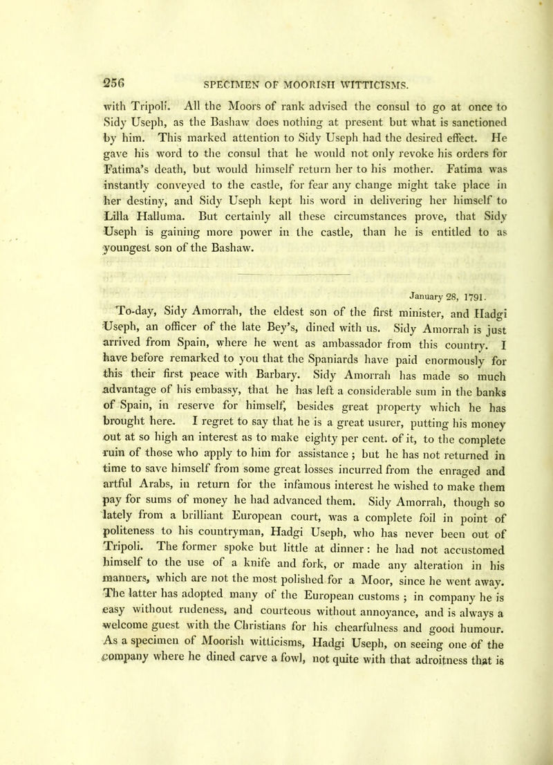 with Tripoli. All the Moors of rank advised the consul to go at once to Sidy Useph, as the Bashaw does nothing at present but what is sanctioned by him. This marked attention to Sidy Useph had the desired effect. He gave his word to the consul that he would not only revoke his orders for Fatima’s death, but would himself return her to his mother. Fatima was instantly conveyed to the castle, for fear any change might take place in her destiny, and Sidy Useph kept his word in delivering her himself to Lilia Halluma. But certainly all these circumstances prove, that Sidy Useph is gaining more power in the castle, than he is entitled to as youngest son of the Bashaw. January 28, 1791. To-day, Sidy Amorrah, the eldest son of the first minister, and EIad<n Useph, an officer of the late Bey’s, dined with us. Sidy Amorrah is just arrived from Spain, where he went as ambassador from this country. I have before remarked to you that the Spaniards have paid enormously for this their first peace with Barbary. Sidy Amorrah has made so much advantage of his embassy, that he has left a considerable sum in the banks of Spain, in reserve for himself, besides great property which he has brought here. I regret to say that he is a great usurer, putting his money out at so high an interest as to make eighty per cent, of it, to the complete ruin of those who apply to him for assistance ; but he has not returned in time to save himself from some great losses incurred from the enraged and artful Arabs, in return for the infamous interest he wished to make them pay for sums of money he had advanced them. Sidy Amorrah, though so lately from a brilliant European court, was a complete foil in point of politeness to his countryman, Hadgi Useph, who has never been out of Tripoli. The foimer spoke but little at dinner : he had not accustomed himself to the use of a knife and fork, or made any alteration in his manners, which aie not the most polished for a Moor, since he went away. The lattei has adopted many of the European customs ; in company he is easy without rudeness, and courteous without annoyance, and is always a welcome guest with the Christians for his chcarfulness and good humour. As a specimen of Moorish witticisms, Hadgi Useph, on seeing one of the ■Company where he dined carve a fowl, not quite with that adroitness that is