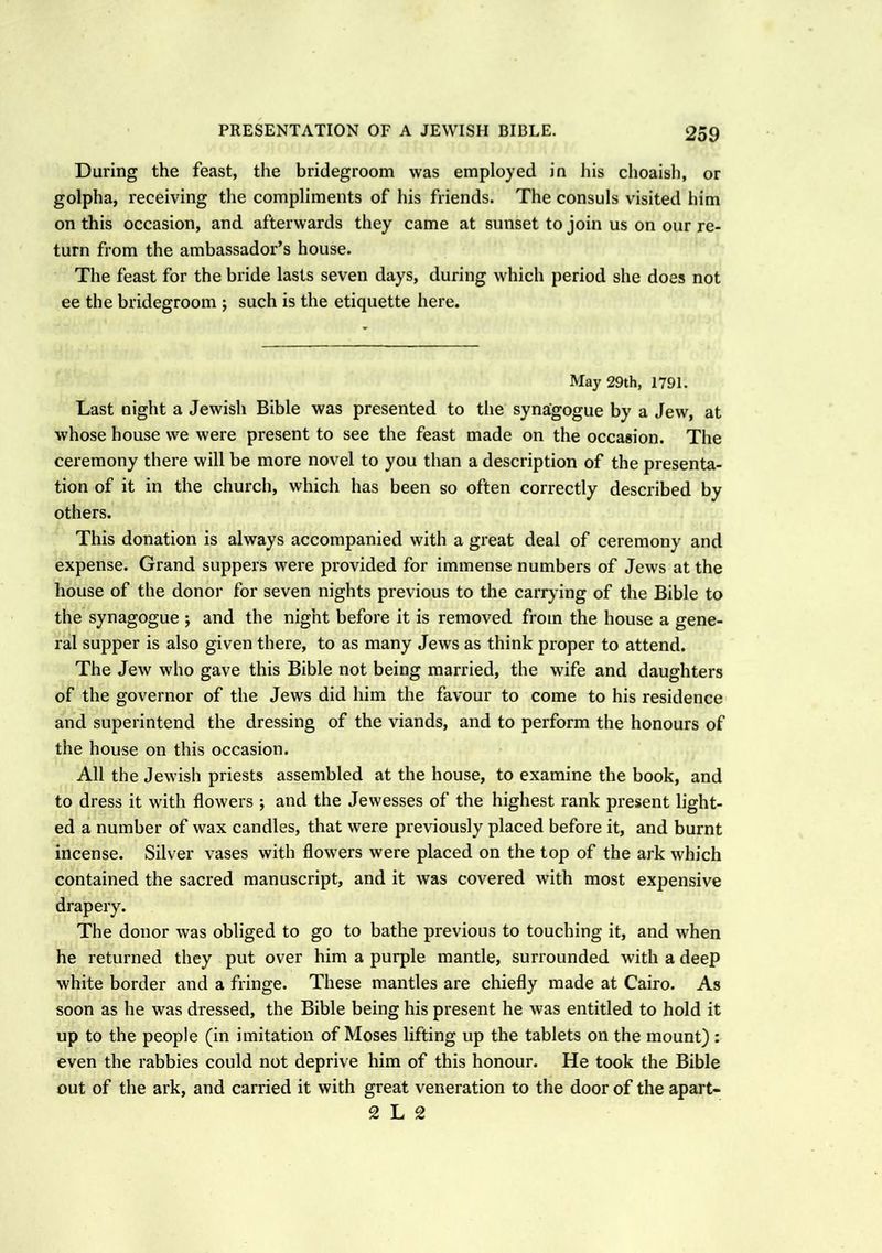 During the feast, the bridegroom was employed in his choaish, or golpha, receiving the compliments of his friends. The consuls visited him on this occasion, and afterwards they came at sunset to join us on our re- turn from the ambassador’s house. The feast for the bride lasts seven days, during which period she does not ee the bridegroom ; such is the etiquette here. May 29th, 1791. Last night a Jewish Bible was presented to the synagogue by a Jew, at whose house we were present to see the feast made on the occasion. The ceremony there will be more novel to you than a description of the presenta- tion of it in the church, which has been so often correctly described by others. This donation is always accompanied with a great deal of ceremony and expense. Grand suppers were provided for immense numbers of Jews at the house of the donor for seven nights previous to the carrying of the Bible to the synagogue ; and the night before it is removed from the house a gene- ral supper is also given there, to as many Jews as think proper to attend. The Jew who gave this Bible not being married, the wife and daughters of the governor of the Jews did him the favour to come to his residence and superintend the dressing of the viands, and to perform the honours of the house on this occasion. All the Jewish priests assembled at the house, to examine the book, and to dress it with flowers ; and the Jewesses of the highest rank present light- ed a number of wax candles, that were previously placed before it, and burnt incense. Silver vases with flowers were placed on the top of the ark which contained the sacred manuscript, and it was covered with most expensive drapery. The donor was obliged to go to bathe previous to touching it, and when he returned they put over him a purple mantle, surrounded with a deep white border and a fringe. These mantles are chiefly made at Cairo. As soon as he was dressed, the Bible being his present he was entitled to hold it up to the people (in imitation of Moses lifting up the tablets on the mount) : even the rabbies could not deprive him of this honour. He took the Bible out of the ark, and carried it with great veneration to the door of the apart- 2 L 2