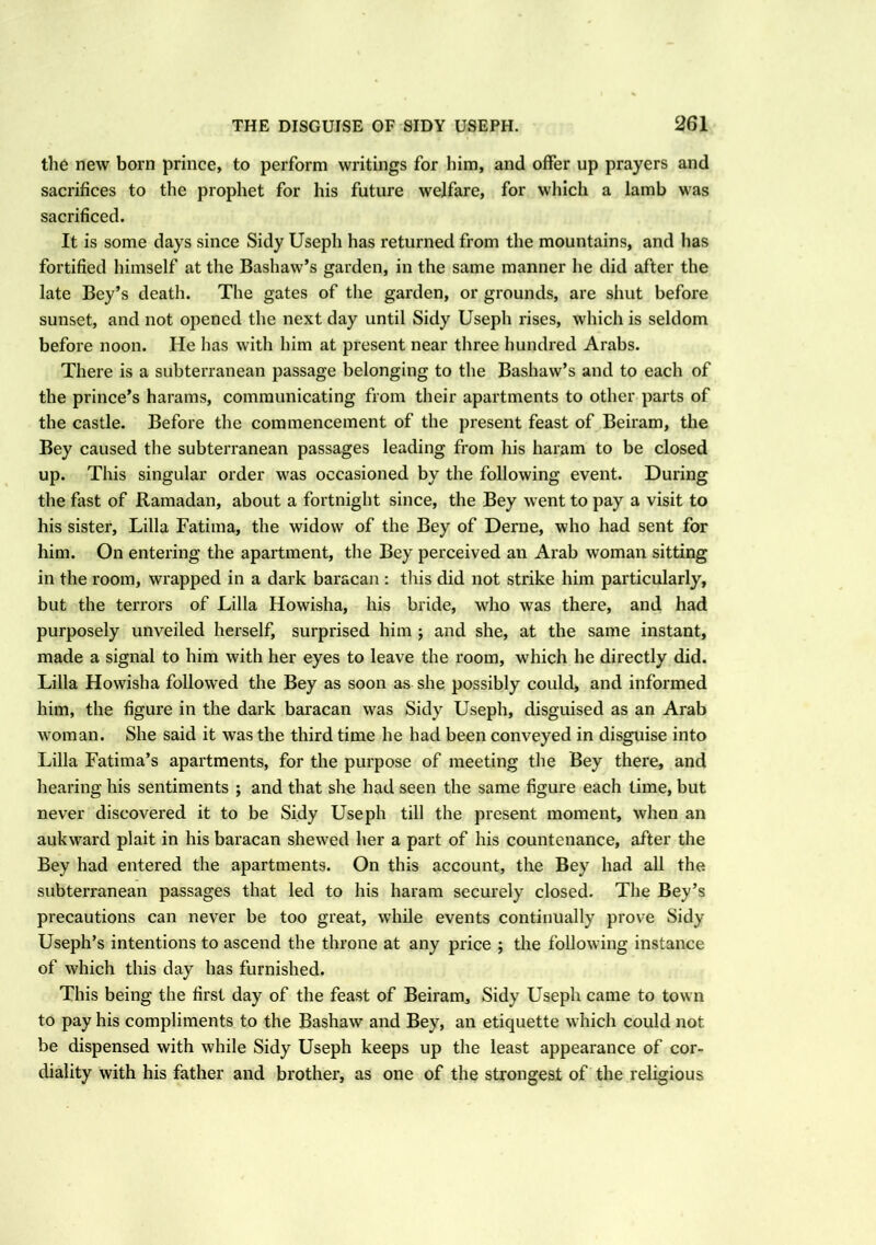 the new born prince, to perform writings for him, and offer up prayers and sacrifices to the prophet for his future welfare, for which a lamb was sacrificed. It is some days since Sidy Useph has returned from the mountains, and lias fortified himself at the Bashaw’s garden, in the same manner he did after the late Bey’s death. The gates of the garden, or grounds, are shut before sunset, and not opened the next day until Sidy Useph rises, which is seldom before noon. He has with him at present near three hundred Arabs. There is a subterranean passage belonging to the Bashaw’s and to each of the prince’s harams, communicating from their apartments to other parts of the castle. Before the commencement of the present feast of Beiram, the Bey caused the subterranean passages leading from his haram to be closed up. This singular order was occasioned by the following event. During the fast of Ramadan, about a fortnight since, the Bey went to pay a visit to his sister, Lilia Fatima, the widow of the Bey of Derne, who had sent for him. On entering the apartment, the Bey perceived an Arab woman sitting in the room, wrapped in a dark baracan : this did not strike him particularly, but the terrors of Lilia Howisha, his bride, wrho wras there, and had purposely unveiled herself, surprised him ; and she, at the same instant, made a signal to him with her eyes to leave the room, which he directly did. Lilia Howisha followed the Bey as soon as she possibly could, and informed him, the figure in the dark baracan was Sidy Useph, disguised as an Arab woman. She said it wras the third time he had been conveyed in disguise into Lilia Fatima’s apartments, for the purpose of meeting the Bey there, and hearing his sentiments ; and that she had seen the same figure each time, but never discovered it to be Sidy Useph till the present moment, when an aukward plait in his baracan shew’ed her a part of his countenance, after the Bey had entered the apartments. On this account, the Bey had all the subterranean passages that led to his haram securely closed. The Bey’s precautions can never be too great, while events continually prove Sidy Useph’s intentions to ascend the throne at any price ; the following instance of which this day has furnished. This being the first day of the feast of Beiram, Sidy Useph came to town to pay his compliments to the Bashaw and Bey, an etiquette which could not be dispensed with while Sidy Useph keeps up the least appearance of cor- diality with his father and brother, as one of the strongest of the religious