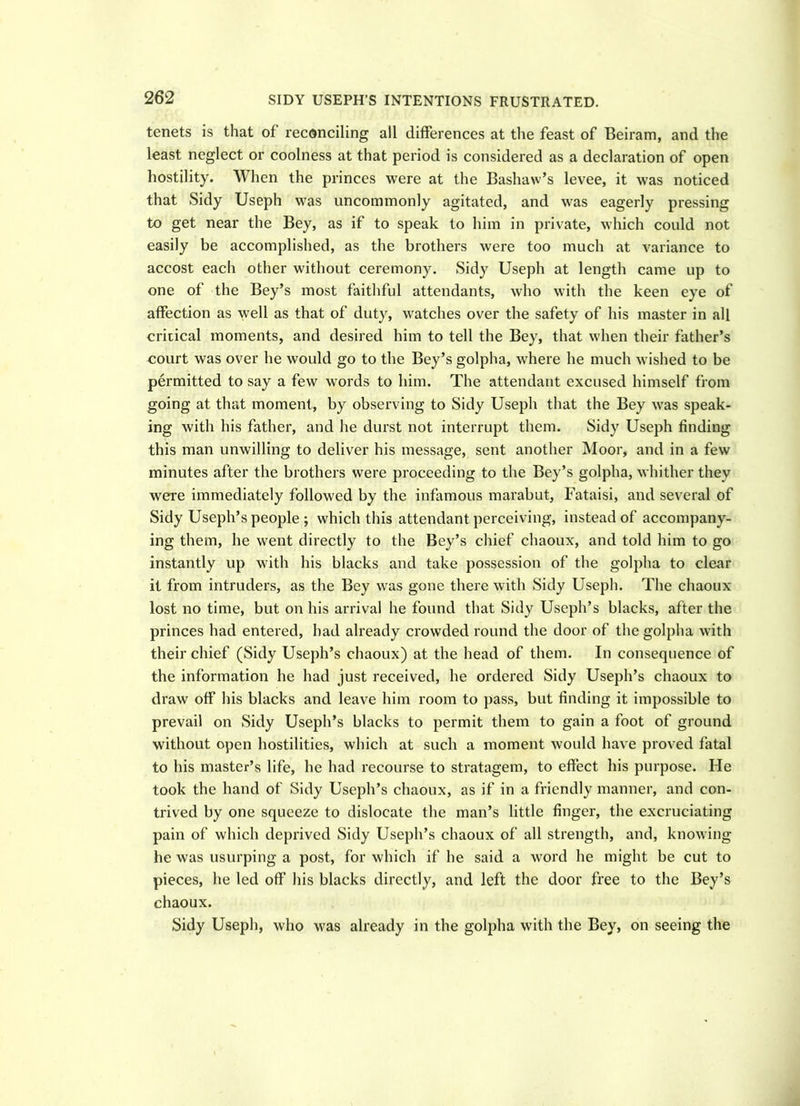 SIDY USEPH’S INTENTIONS FRUSTRATED. tenets is that of reconciling all differences at the feast of Beiram, and the least neglect or coolness at that period is considered as a declaration of open hostility. When the princes were at the Bashaw’s levee, it was noticed that Sidy Useph was uncommonly agitated, and was eagerly pressing to get near the Bey, as if to speak to him in private, which could not easily be accomplished, as the brothers were too much at variance to accost each other without ceremony. Sidy Useph at length came up to one of the Bey’s most faithful attendants, who with the keen eye of affection as well as that of duty, watches over the safety of his master in all critical moments, and desired him to tell the Bey, that when their father’s court was over he would go to the Bey’s golpha, where he much wished to be permitted to say a few words to him. The attendant excused himself from going at that moment, by observing to Sidy Useph that the Bey was speak- ing with his father, and he durst not interrupt them. Sidy Useph finding this man unwilling to deliver his message, sent another Moor, and in a few minutes after the brothers were proceeding to the Bey’s golpha, whither they were immediately followed by the infamous marabut, Fataisi, and several of Sidy Useph’s people; which this attendant perceiving, instead of accompany- ing them, he went directly to the Bey’s chief chaoux, and told him to go instantly up with his blacks and take possession of the golpha to clear it from intruders, as the Bey was gone there with Sidy Useph. The chaoux lost no time, but on his arrival he found that Sidy Useph’s blacks, after the princes had entered, had already crowded round the door of the golpha with their chief (Sidy Useph’s chaoux) at the head of them. In consequence of the information he had just received, he ordered Sidy Useph’s chaoux to draw off his blacks and leave him room to pass, but finding it impossible to prevail on Sidy Useph’s blacks to permit them to gain a foot of ground without open hostilities, which at such a moment would have proved fatal to his master’s life, he had recourse to stratagem, to effect his purpose. He took the hand of Sidy Useph’s chaoux, as if in a friendly manner, and con- trived by one squeeze to dislocate the man’s little finger, the excruciating pain of which deprived Sidy Useph’s chaoux of all strength, and, knowing he was usurping a post, for which if he said a word he might be cut to pieces, he led off his blacks directly, and left the door free to the Bey’s chaoux. Sidy Useph, who was already in the golpha with the Bey, on seeing the