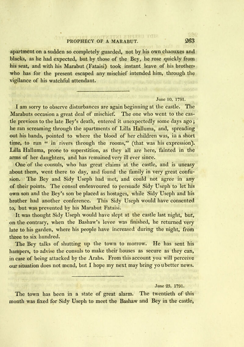apartment on a sudden so completely guarded, not by his own chaouxes and blacks, as he had expected, but by those of the Bey, he rose quickly from his seat, and with his Marabut (Fataisi) took instant leave of his brother* who has for the present escaped any mischief intended him, through the vigilance of his watchful attendant. June 10, 1791. 1 am sorry to observe disturbances are again beginning at the castle. The Marabuts occasion a great deal of mischief. The one who went to the cas- tle previous to the late Bey’s death, entered it unexpectedly some days ago ; he ran screaming through the apartments of Lilia Halluma, and, spreading out his hands, pointed to where the blood of her children was, in a short time, to run “ in rivers through the rooms,” (that was his expression). Lilia Halluma, prone to superstition, as they all are here, fainted in the arms of her daughters, and has remained very ill ever since. One of the consuls, who has great claims at the castle, and is uneasy about them, went there to day, and found the family in very great confu- sion. The Bey and Sidy Useph had met, and could not agree in any of their points. The consul endeavoured to persuade Sidy Useph to let his own son and the Bey’s son be placed as hostages, while Sidy Useph and his brother had another conference. This Sidy Useph would have consented to, but was prevented by his Marabut Fataisi. It was thought Sidy Useph would have slept at the castle last night, but, on the contrary, when the Bashaw’s levee was finished, he returned very late to his garden, where his people have increased during the night, from three to six hundred. The Bey talks of shutting up the town to morrow. He has sent his hampers, to advise the consuls to make their houses as secure as they can, in case of being attacked by the Arabs. From this account you will perceive our situation does not mend, but I hope my next may bring youbetter news. June 23, 1791. The town has been in a state of great alarm. The twentieth of this month was fixed for Sidy Useph to meet the Bashaw and Bey in the castle,