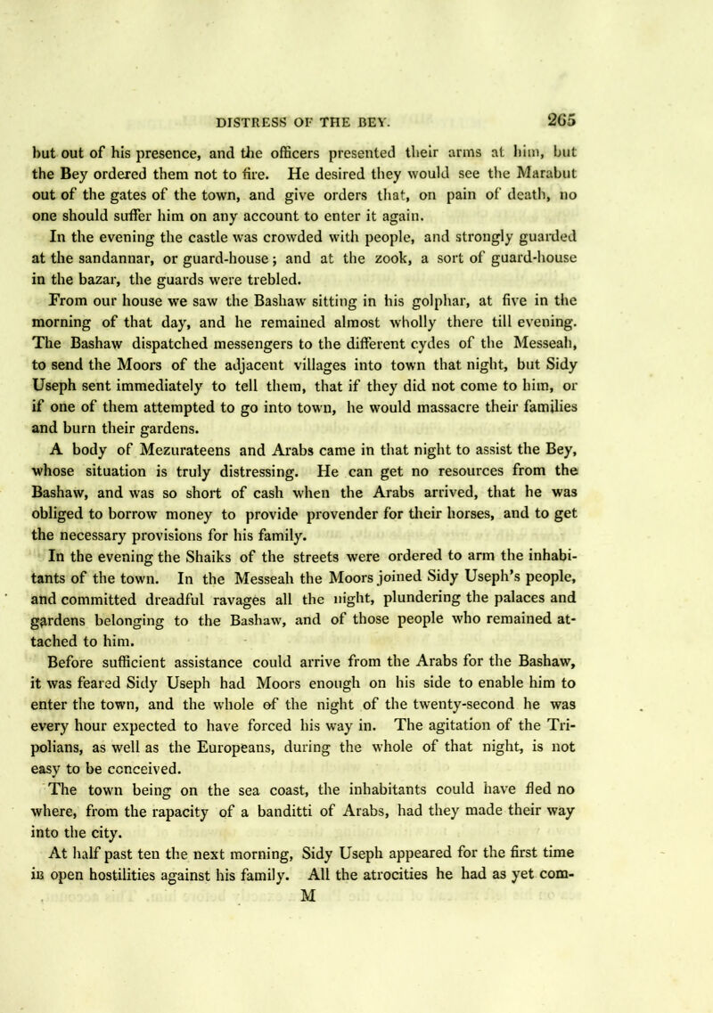 DISTRESS OF THE BEY. 2(J5 but out of his presence, and the officers presented their arms at him, but the Bey ordered them not to fire. He desired they would see the Marabut out of the gates of the town, and give orders that, on pain of death, no one should suffer him on any account to enter it again. In the evening the castle was crowded with people, and strongly guarded at the sandannar, or guard-house; and at the zook, a sort of guard-house in the bazar, the guards were trebled. From our house we saw the Bashaw sitting in his golphar, at five in the morning of that day, and he remained almost wholly there till evening. The Bashaw dispatched messengers to the different cydes of the Messeah, to send the Moors of the adjacent villages into town that night, but Sidy Useph sent immediately to tell them, that if they did not come to him, or if one of them attempted to go into town, he would massacre their families and burn their gardens. A body of Mezurateens and Arabs came in that night to assist the Bey, whose situation is truly distressing. He can get no resources from the Bashaw, and was so short of cash when the Arabs arrived, that he was obliged to borrow money to provide provender for their horses, and to get the necessary provisions for his family. In the evening the Shaiks of the streets were ordered to arm the inhabi- tants of the town. In the Messeah the Moors joined Sidy Useph’s people, and committed dreadful ravages all the night, plundering the palaces and gardens belonging to the Bashaw, and of those people who remained at- tached to him. Before sufficient assistance could arrive from the Arabs for the Bashaw, it was feared Sidy Useph had Moors enough on his side to enable him to enter the town, and the whole of the night of the twenty-second he was every hour expected to have forced his way in. The agitation of the Tri- polians, as well as the Europeans, during the whole of that night, is not easy to be conceived. The town being on the sea coast, the inhabitants could have fled no where, from the rapacity of a banditti of Arabs, had they made their way into the city. At half past ten the next morning, Sidy Useph appeared for the first time in open hostilities against his family. All the atrocities he had as yet com- M