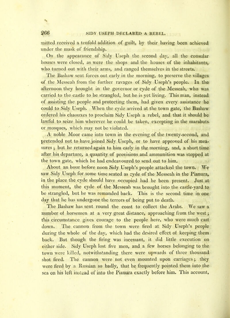 s 266 SIDY USEPH DECLARED A REBEL. mitted received a tenfold addition of guilt, by their having been achieved under the mask of friendship. On the appearance of Sidy Useph the second day, all the consular houses were closed, as were the shops and the houses of the inhabitants, who turned out with their arms, and ranged themselves in the streets. The Bashaw sent forces out early in the morning, to preserve the villages of the Messeah from the further ravages of Sidy Useph’s people. In the afternoon they brought in the governor or cyde of the Messeah, who was carried to the castle to be strangled, but he is yet living. This man, instead of assisting the people and protecting them, had given every assistance he could to Sidy Useph. When the cyde arrived at the town gate, the Bashaw ordered his chaouxes to proclaim Sidy Usepli a rebel, and that it should be lawful to seize him wherever he could be taken, excepting in the marabuts or mosques, which may not be violated. A noble Moor came into town in the evening of the twenty-second, and pretended not to have joined Sidy Useph, or to liave approved of his mea- sures ; but he returned again to him early in the morning, and, a short time after his departure, a quantity of provisions and ammunition was stopped at the town gate, which he had endeavoured to send out to him. About an hour before noon Sidy Useph’s people attacked the town. We saw Sidy Useph for some time seated as cyde of the Messeah in the Pianura, in the place the cyde should have occupied had he been present. Just at this moment, the cyde of the Messeah was brought into the castle-yard to be strangled, but he was remanded back. This is the second time in one day that he has undergone the terrors of being put to death. The Bashaw has sent round the coast to collect the Arabs. We saw a number of horsemen at a very great distance, approaching from the west; this circumstance gives courage to the people here, who were much cast down. The cannon from the town were fired at Sidy Useph’s people during the whole of the day, which had the desired effect of keeping them back. But though the firing was incessant, it did little execution on either side. Sidy Usepli lost five men, and a few horses belonging to the town were killed, notwithstanding there were upwards of three thousand shot fired. The cannon were not even mounted upon carriages; they were fired by a Russian so badly, that he frequently pointed them into the sea on his left instead of into the Pianura exactly before him. This account.