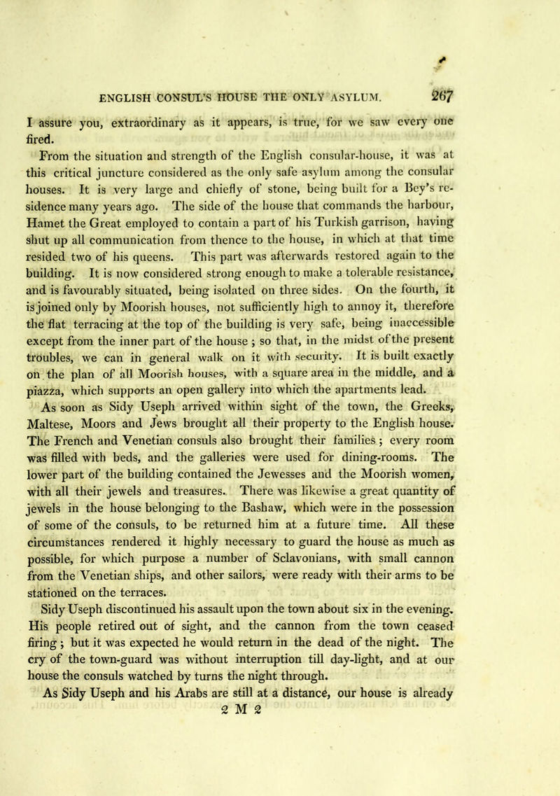 ENGLISH CONSUL’S HOUSE THE ONLY ASYLUM. 26*7 I assure you, extraordinary as it appears, is true, for we saw every one fired. From the situation and strength of the English consular-house, it was at this critical juncture considered as the only safe asylum among the consular houses. It is very large and chiefly of stone, being built for a Bey’s re- sidence many years ago. The side of the house that commands the harbour, Hamet the Great employed to contain a part of his Turkish garrison, having shut up all communication from thence to the house, in which at that time resided two of his queens. This part was afterwards restored again to the building. It is now considered strong enough to make a tolerable resistance, and is favourably situated, being isolated on three sides. On the fourth, it is joined only by Moorish houses, not sufficiently high to annoy it, therefore the flat terracing at the top of the building is very safe, being inaccessible except from the inner part of the house ; so that, in the midst of the present troubles, we can in general walk on it with security. It is built exactly on the plan of all Moorish houses, with a square area in the middle, and a piazza, which supports an open gallery into which the apartments lead. As soon as Sidy Useph arrived within sight of the town, the Greeks, Maltese, Moors and Jews brought all their property to the English house. The French and Venetian consuls also brought their families ; every room was filled with beds, and the galleries were used for dining-rooms. The lower part of the building contained the Jewesses and the Moorish women, with all their jewels and treasures. There was likewise a great quantity of jewels in the house belonging to the Bashaw, which were in the possession of some of the consuls, to be returned him at a future time. All these circumstances rendered it highly necessary to guard the house as much as possible, for which purpose a number of Sclavonians, with small cannon from the Venetian ships, and other sailors, were ready with their arms to be stationed on the terraces. Sidy Useph discontinued his assault upon the town about six in the evening. His people retired out of sight, and the cannon from the town ceased firing ; but it was expected he would return in the dead of the night. The cry of the town-guard was without interruption till day-light, and at our house the consuls watched by turns the night through. As Sidy Useph and his Arabs are still at a distance, our house is already 2 M 2