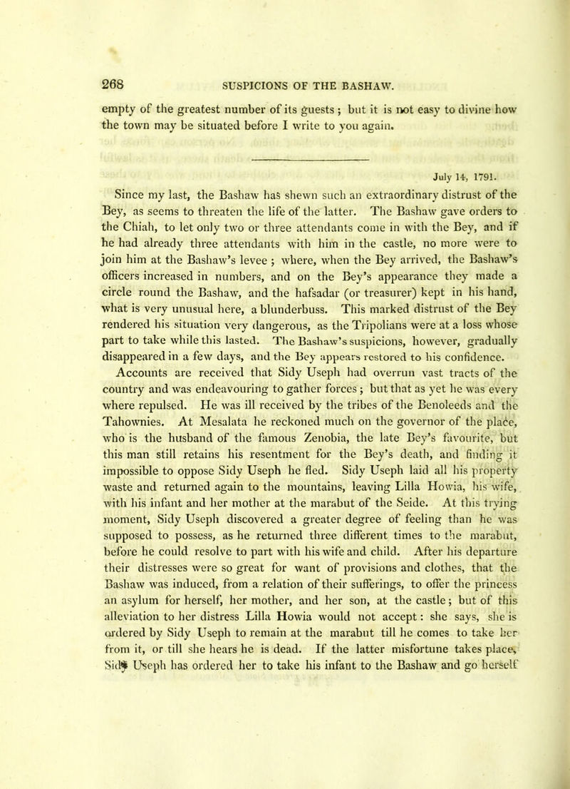 empty of the greatest number of its guests ; but it is not easy to divine how the town may be situated before I write to you again. July 14, 1791. Since my last, the Bashaw has shewn such an extraordinary distrust of the Bey, as seems to threaten the life of the latter. The Bashaw gave orders to the Chiah, to let only two or three attendants come in with the Bey, and if he had already three attendants with him in the castle, no more were to join him at the Bashaw’s levee ; where, when the Bey arrived, the Bashaw’s officers increased in numbers, and on the Bey’s appearance they made a circle round the Bashaw, and the hafsadar (or treasurer) kept in his hand, what is very unusual here, a blunderbuss. This marked distrust of the Bey rendered his situation very dangerous, as the Tripolians were at a loss whose part to take while this lasted. The Bashaw’s suspicions, however, gradually disappeared in a few days, and the Bey appears restored to his confidence. Accounts are received that Sidy Useph had overrun vast tracts of the country and was endeavouring to gather forces ; but that as yet he was every where repulsed. He was ill received by the tribes of the Benoleeds and the Tahownies. At Mesalata he reckoned much on the governor of the place, who is the husband of the famous Zenobia, the late Bey’s favourite, but this man still retains his resentment for the Bey’s death, and finding it impossible to oppose Sidy Useph he fled. Sidy Useph laid all his property waste and returned again to the mountains, leaving Lilia Howia, his wife, with his infant and her mother at the marabut of the Seide. At this trying moment, Sidy Useph discovered a greater degree of feeling than he was supposed to possess, as he returned three different times to the marabut, before he could resolve to part with his wife and child. After his departure their distresses were so great for want of provisions and clothes, that the Bashaw was induced, from a relation of their sufferings, to offer the princess an asylum for herself, her mother, and her son, at the castle; but of this alleviation to her distress Lilia Howia would not accept: she says, she is ordered by Sidy Useph to remain at the marabut till he comes to take her from it, or till she hears he is dead. If the latter misfortune takes place, Sid$ Useph has ordered her to take his infant to the Bashaw and go herself