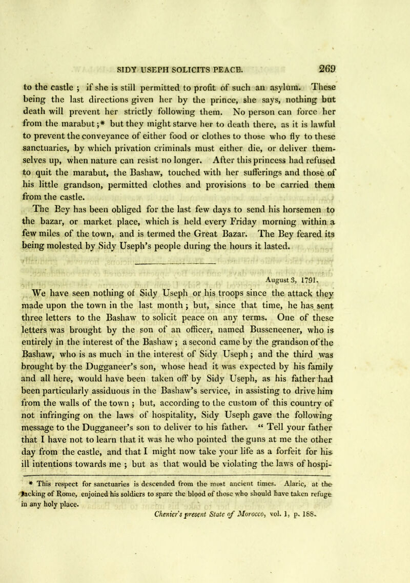 to the castle ; if she is still permitted to profit of such an asylum. These being the last directions given her by the prince, she says, nothing but death will prevent her strictly following them. No person can force her from the marabut ;* but they might starve her to death there, as it is lawful to prevent the conveyance of either food or clothes to those who fly to these sanctuaries, by which privation criminals must either die, or deliver them- selves up, when nature can resist no longer. After this princess had refused to quit the marabut, the Bashaw, touched with her sufferings and those of his little grandson, permitted clothes and provisions to be carried them from the castle. The Bey has been obliged for the last few days to send his horsemen to the bazar, or market place, which is held every Friday morning within a few miles of the town, and is termed the Great Bazar. The Bey feared its being molested by Sidy Useph’s people during the hours it lasted. August 3, 1791. We have seen nothing of Sidy Useph or his troops since the attack they made upon the town in the last month ; but, since that time, he has sent three letters to the Bashaw to solicit peace on any terms. One of these letters was brought by the son of an officer, named Busseneener, who is entirely in the interest of the Bashaw ; a second came by the grandson of the Bashaw, who is as much in the interest of Sidy Useph; and the third was brought by the Dugganeer’s son, whose head it w'as expected by his family and all here, would have been taken off by Sidy Useph, as his father had been particularly assiduous in the Bashaw’s service, in assisting to drive him from the V'alls of the town ; but, according to the custom of this country of not infringing on the laws of hospitality, Sidy Useph gave the following message to the Dugganeer’s son to deliver to his father. “ Tell your father that I have not to learn that it was he who pointed the guns at me the other day from the castle, and that I might now take your life as a forfeit for his- ill intentions towards me ; but as that would be violating the laws of hospi- * This respect for sanctuaries is descended from the most ancient times. Alaric, at the Jacking of Rome, enjoined his soldiers to spare the blood of those who should have taken refuge in any holy place. Chenier s present State of Morocco, vol. 1, p. 188.