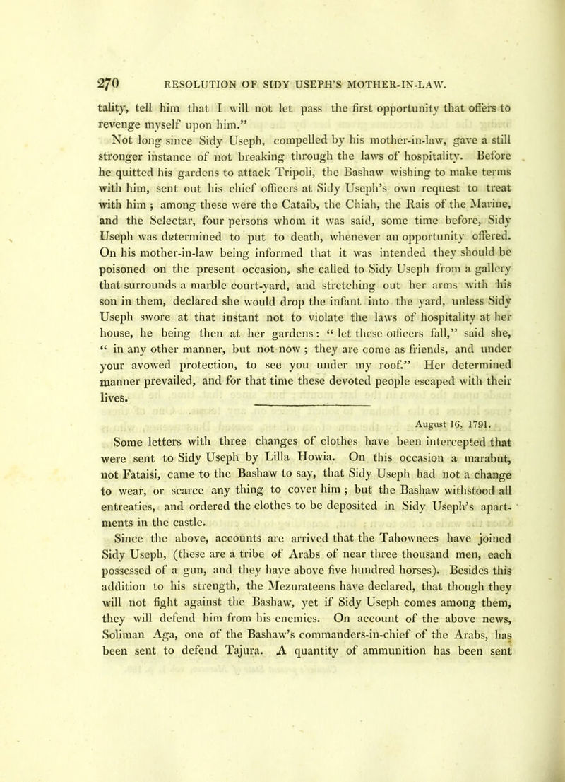 tality, tell him that I will not let pass the first opportunity that offers to revenge myself upon him.” Not long since Sidy Useph, compelled by his mother-in-law, gave a still stronger instance of not breaking through the laws of hospitality. Before he quitted his gardens to attack Tripoli, the Bashaw wishing to make terms with him, sent out his chief officers at Sidy Useph’s own request to treat with him ; among these were the Cataib, the Cifiah, the Rais of the Marine, and the Selectar, four persons whom it was said, some time before, Sidy Useph was determined to put to death, whenever an opportunity offered. On his mother-in-law being informed that it was intended they should be poisoned on the present occasion, she called to Sidy Useph from a gallery that surrounds a marble court-yard, and stretching out her arms with his son in them, declared she would drop the infant into the yard, unless Sidy Useph swore at that instant not to violate the laws of hospitality at her house, he being then at her gardens: “ let these otlicers fall,” said she, “ in any other manner, but not now ; they are come as friends, and under your avowed protection, to see you under my roof.” Her determined manner prevailed, and for that time these devoted people escaped with their lives. August 16, 1791. Some letters with three changes of clothes have been intercepted that were sent to Sidy Useph by Lilia Howia. On this occasion a marabut, not Fataisi, came to the Bashaw to say, that Sidy Useph had not a change to wear, or scarce any thing to cover him ; but the Bashaw withstood all entreaties, and ordered the clothes to be deposited in Sidy Useph’s apart- ments in the castle. Since the above, accounts are arrived that the Tahownees have joined Sidy Useph, (these are a tribe of Arabs of near three thousand men, each possessed of a gun, and they have above five hundred horses). Besides this addition to his strength, the Mezurateens have declared, that though they will not fight against the Bashaw, yet if Sidy Useph comes among them, they will defend him from his enemies. On account of the above news, Soliman Aga, one of the Bashaw’s commanders-in-chief of the Arabs, has been sent to defend Tajura. A quantity of ammunition has been sent