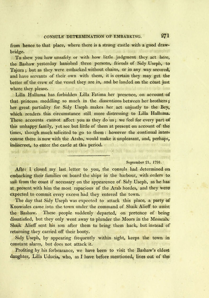 from hence to that place, where there is a strong castle with a good draw- bridge. To shew you how unsafely or with how little judgment they act here, the Bashaw yesterday banished three persons, friends of Sidy Useph, to Tajura ; but as they were embarked without chains, or in any way secured, and have servants of their own with them, it is certain they may get the better of the crew of the vessel they are in, and be landed on the coast just where they please. Lilia Halluma has forbidden Lilia Fatima her presence, on account of that princess meddling so much in the dissentions between her brothers; her great partiality for Sidy Useph makes her act unjustly to the Bey, which renders this circumstance still more distressing to Lilia Halluma. These accounts cannot affect you as they do us; we feel for every part of this unhappy family, yet see but little of them at present on account of the times, though much solicited to go to them: however the continual inter- course there is now with the Arabs, would make it unpleasant, and, perhaps, indiscreet, to enter the castle at this period. September 21, 1791. After I closed my last letter to you, the consuls had determined on embarking their families on board the ships in the harbour, with orders to sail from the coast if necessary on the appearence of Sidy Useph, as he has at present with him the most rapacious of the Arab hordes, and they were expected to commit every excess had they entered the town. The day that Sidy Useph was expected to attack this place, a party of Knowiales came into the town under the command of Shaik Alieff to assist the Bashaw. These people suddenly departed, on pretence of being dissatisfied, but they only went away to plunder the Moors in the Messeah. Shaik Alieff sent his son after them to bring them back, but instead of returning they carried off their booty. Sidy Useph, by appearing frequently within sight, keeps the town in constant alarm, but does not attack it. Profiting by his forbearance, we have been to visit the Bashaw’s eldest daughter, Lilia Uducia, who, as I have before mentioned, lives out of the