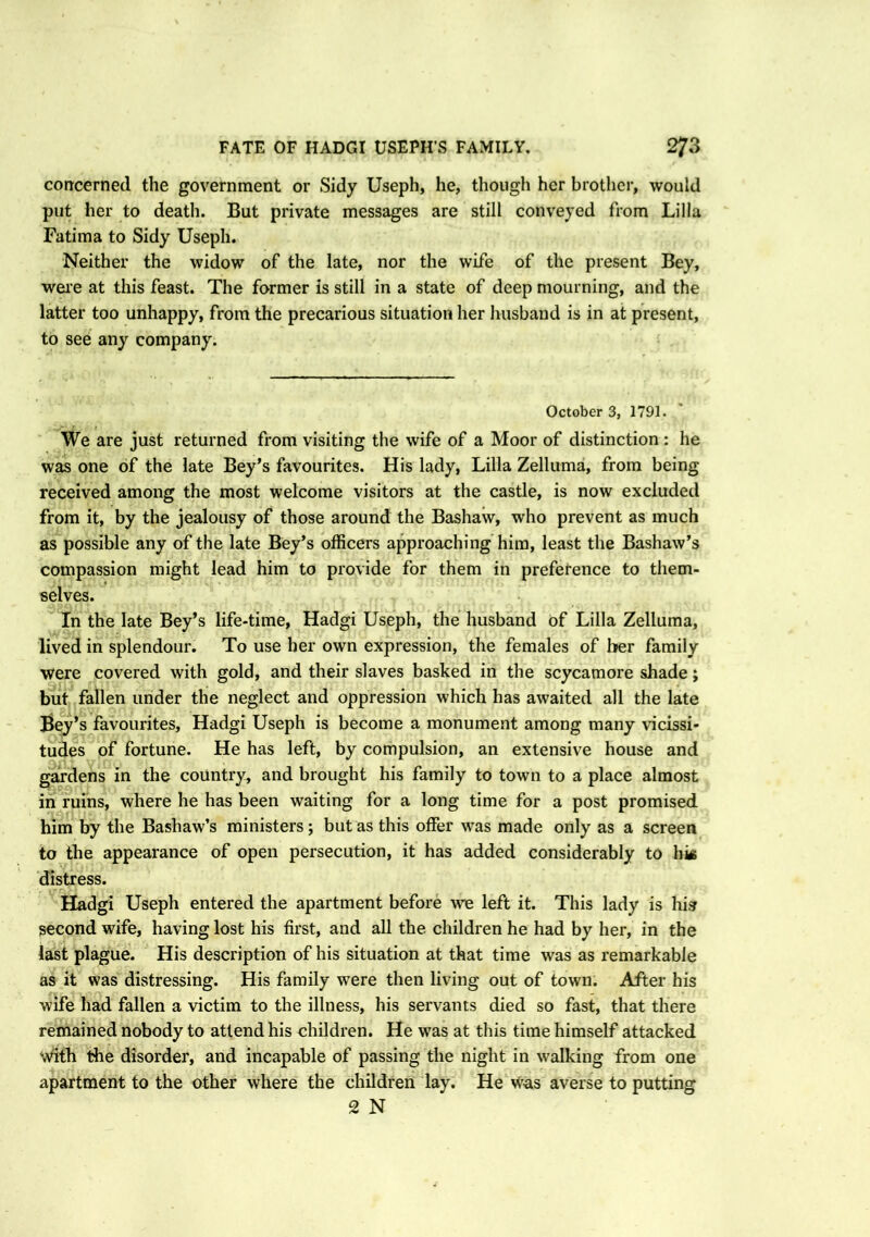 concerned the government or Sidy Useph, he, though her brother, would put her to death. But private messages are still conveyed from Lilia Fatima to Sidy Useph. Neither the widow of the late, nor the wife of the present Bey, were at this feast. The former is still in a state of deep mourning, and the latter too unhappy, from the precarious situation her husband is in at present, to see any company. October 3, 1791. We are just returned from visiting the wife of a Moor of distinction : he was one of the late Bey’s favourites. His lady, Lilia Zelluma, from being received among the most welcome visitors at the castle, is now excluded from it, by the jealousy of those around the Bashaw, who prevent as much as possible any of the late Bey’s officers approaching him, least the Bashaw’s compassion might lead him to provide for them in preference to them- selves. In the late Bey’s life-time, Hadgi Useph, the husband of Lilia Zelluma, lived in splendour. To use her own expression, the females of her family Were covered with gold, and their slaves basked in the scycamore shade; but fallen under the neglect and oppression which has awaited all the late Bey’s favourites, Hadgi Useph is become a monument among many vicissi- tudes of fortune. He has left, by compulsion, an extensive house and gardens in the country, and brought his family to town to a place almost in ruins, where he has been waiting for a long time for a post promised him by the Bashaw’s ministers; but as this offer was made only as a screen to the appearance of open persecution, it has added considerably to hie distress. Hadgi Useph entered the apartment before we left it. This lady is his second wife, having lost his first, and all the children he had by her, in the last plague. His description of his situation at that time was as remarkable as it was distressing. His family were then living out of town. After his wife had fallen a victim to the illness, his servants died so fast, that there remained nobody to attend his children. He was at this time himself attacked with the disorder, and incapable of passing the night in walking from one apartment to the other where the children lay. He was averse to putting 2 N
