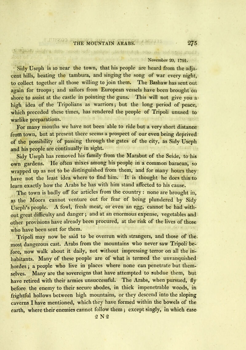November 20, 1791. Sidy Useph is so near the town, that his people are heard from the adja- cent hills, beating the tambura, and singing the song of war every night, to collect together all those willing to join them. The Bashaw has sent out again for troops; and sailors from European vessels have been brought on shore to assist at the castle in pointing the guns. This will not give you a high idea of the Tripolians as warriors; but the long period of peace, which preceded these times, has rendered the people of Tripoli unused to warlike preparations. For many months we have not been able to ride but a very short distance from town, but at present there seems a prospect of our even being deprived of the possibility of passing through the gates of the city, as Sidy Useph and his people are continually in sight. Sidy Useph has removed his family from the Marabut of the Seide, to his own gardens. He often mixes among his people in a common baracan, so wrapped up as not to be distinguished from them, and for many hours they have not the least idea where to find him. It is thought he does this to learn exactly how the Arabs he has with him stand affected to his cause. The town is badly off for articles from the country : none are brought in, as the Moors cannot venture out for fear of being plundered by Sidy Useph’s people. A fowl, fresh meat, or even an egg, cannot be had with- out great difficulty and danger ; and at an enormous expense, vegetables and other provisions have already been procured, at the risk of the lives of those who have been sent for them. Tripoli may now be said to be overrun with strangers, and those of the. most dangerous cast. Arabs from the mountains who never saw Tripoli be- fore, now walk about it daily, not without impressing terror on all the in- habitants. Many of these people are of what is termed the unvanquished hordes; a people who live in places where none can penetrate but them- selves. Many are the sovereigns that have attempted to subdue them, but have retired with their armies unsuccessful. The Arabs, when pursued, fly before the enemy to their secure abodes, in thick impenetrable woods, in frightful hollows between high mountains, or they descend into the sloping caverns I have mentioned, which they have formed within the bow'els of the earth, where their enemies cannot follow them ; except singly, in which case 2 N 2