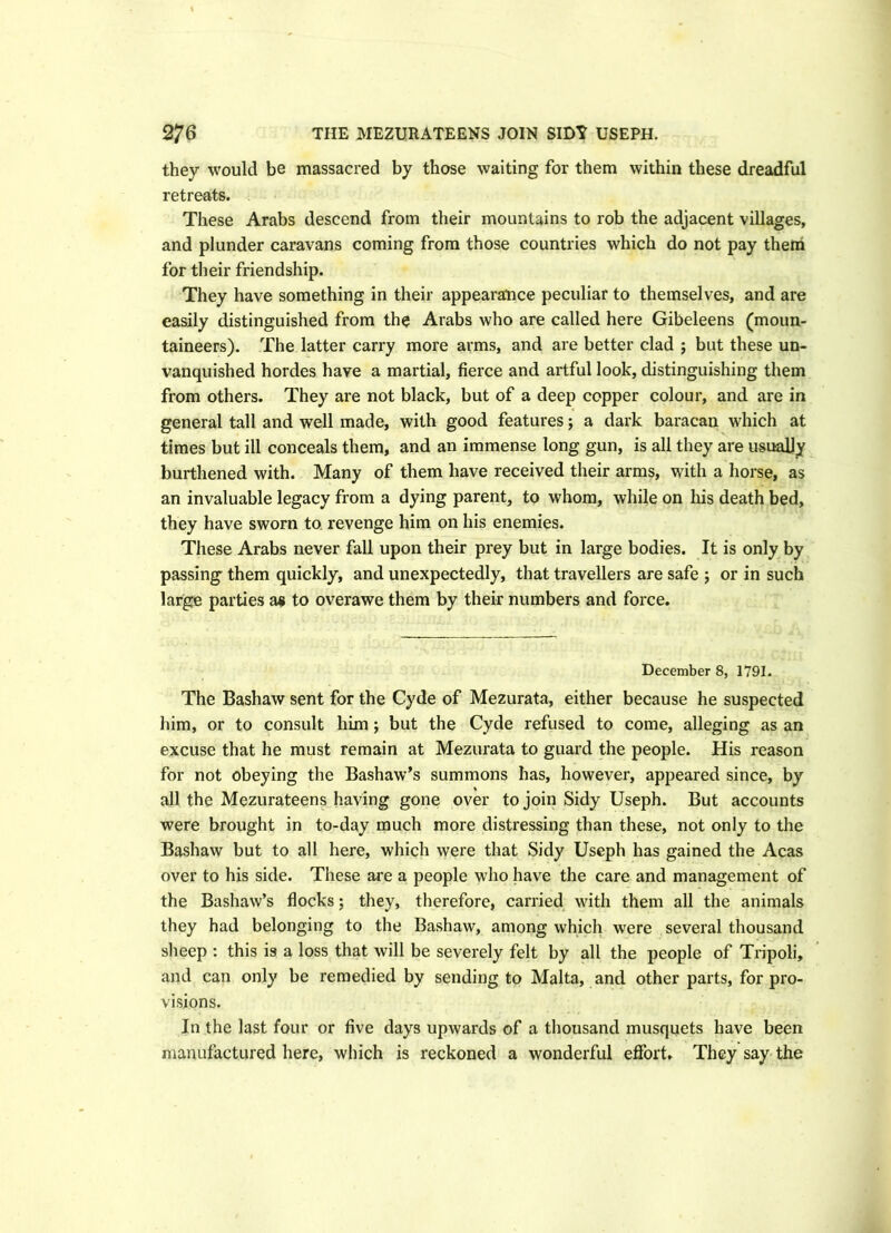 they would be massacred by those waiting for them within these dreadful retreats. These Arabs descend from their mountains to rob the adjacent villages, and plunder caravans coming from those countries which do not pay them for their friendship. They have something in their appearance peculiar to themselves, and are easily distinguished from the Arabs who are called here Gibeleens (moun- taineers). The latter carry more arms, and are better clad ; but these un- vanquished hordes have a martial, fierce and artful look, distinguishing them from others. They are not black, but of a deep copper colour, and are in general tall and well made, with good features; a dark baracan which at times but ill conceals them, and an immense long gun, is all they are usually burthened with. Many of them have received their arms, with a horse, as an invaluable legacy from a dying parent, to whom, while on his death bed, they have sworn to revenge him on his enemies. These Arabs never fall upon their prey but in large bodies. It is only by passing them quickly, and unexpectedly, that travellers are safe ; or in such large parties a« to overawe them by their numbers and force. December 8, 1791. The Bashaw sent for the Cyde of Mezurata, either because he suspected him, or to consult him; but the Cyde refused to come, alleging as an excuse that he must remain at Mezurata to guard the people. His reason for not obeying the Bashaw’s summons has, however, appeared since, by all the Mezurateens having gone over to join Sidy Useph. But accounts were brought in to-day much more distressing than these, not only to the Bashaw but to all here, which were that Sidy Useph has gained the Acas over to his side. These are a people who have the care and management of the Bashaw’s flocks; they, therefore, carried with them all the animals they had belonging to the Bashaw, among which were several thousand sheep : this is a loss that will be severely felt by all the people of Tripoli, and can only be remedied by sending to Malta, and other parts, for pro- visions. In the last four or five days upwards of a thousand musquets have been manufactured here, which is reckoned a wonderful effort. They say the