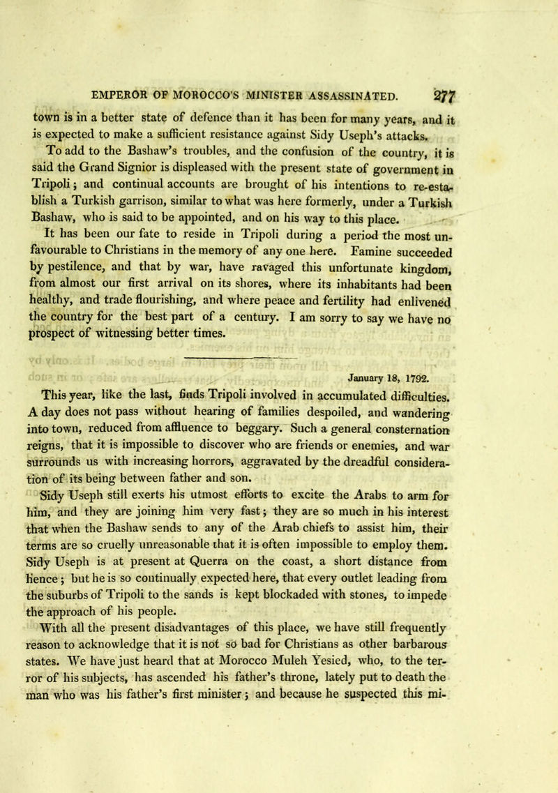 town is in a better state of defence than it has been for many years, and it is expected to make a sufficient resistance against Sidy Useph’s attacks. To add to the Bashaw’s troubles, and the confusion of the country, it is said the Grand Signior is displeased with the present state of government in Tripoli; and continual accounts are brought of his intentions to re-estar blish a Turkish garrison, similar to what was here formerly, under a Turkish Bashaw, who is said to be appointed, and on his way to this place. It has been our fate to reside in Tripoli during a period the most un- favourable to Christians in the memory of any one here. Famine succeeded by pestilence, and that by war, have ravaged this unfortunate kingdom, from almost our first arrival on its shores, where its inhabitants had been healthy, and trade flourishing, and where peace and fertility had enlivened the country for the best part of a century. I am sorry to say we have no prospect of witnessing better times. January 18, 1792. This year, like the last, finds Tripoli involved in accumulated difficulties. A day does not pass without hearing of families despoiled, and wandering into town, reduced from affluence to beggary. Such a general consternation reigns, that it is impossible to discover who are friends or enemies, and war surrounds us with increasing horrors, aggravated by the dreadful considera- tion of its being between father and son. Sidy Useph still exerts his utmost efforts to excite the Arabs to arm for him, and they are joining him very fast; they are so much in his interest that when the Bashaw sends to any of the Arab chiefs to assist him, their terms are so cruelly unreasonable that it is often impossible to employ them. Sidy Useph is at present at Querra on the coast, a short distance from hence ; but he is so continually expected here, that every outlet leading from the suburbs of Tripoli to the sands is kept blockaded with stones, to impede the approach of his people. With all the present disadvantages of this place, we have still frequently reason to acknowledge that it is not so bad for Christians as other barbarous states. We have just heard that at Morocco Muleh Yesied, who, to the ter- ror of his subjects, has ascended his father’s throne, lately put to death the man who was his father’s first minister j and because he suspected this mi-