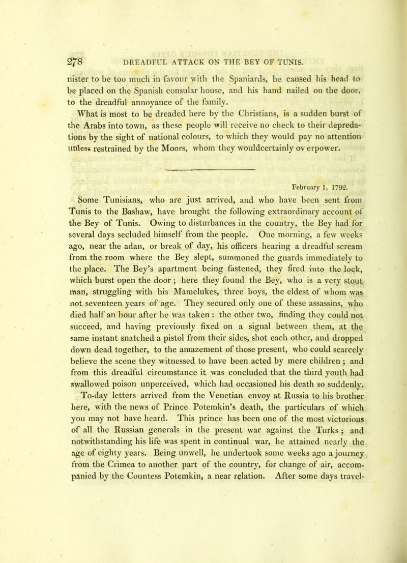 DREADFUL ATTACK ON THE BEY OF TUNIS. 2/8 nister to be too much in favour with the Spaniards, he caused his head to be placed on the Spanish consular house, and his hand nailed on the door, to the dreadful annoyance of the family. What is most to be dreaded here by the Christians, is a sudden burst of the Arabs into town, as these people will receive no check to their depreda- tions by the sight of national colours, to which they would pay no attention unices restrained by the Moors, whom they wouldcertainly ov erpower. February 1, 1792. Some Tunisians, who are just arrived, and who have been sent from Tunis to the Bashaw, have brought the following extraordinary account of the Bey of Tunis. Owing to disturbances in the country, the Bey had for several days secluded himself from the people. One morning, a few weeks ago, near the adan, or break of day, his officers hearing a dreadful scream from the room where the Bey slept, summoned the guards immediatelv to the place. The Bey’s apartment being fastened, they fired into the lock, which burst open the door ; here they found the Bey, who is a very stout man, struggling with his Mamelukes, three boys, the eldest of whom was not seventeen years of age. They secured only one of these assassins, who died half an hour after he was taken : the other two, finding they could not succeed, and having previously fixed on a signal between them, at the same instant snatched a pistol from their sides, shot each other, and dropped down dead together, to the amazement of those present, who could scarcely believe the scene they witnessed to have been acted by mere children ; and from this dreadful circumstance it was concluded that the third youth had swallowed poison unperceived, which had occasioned his death so suddenly. To-day letters arrived from the Venetian envoy at Russia to his brother here, with the news of Prince Potemkin’s death, the particulars of which you may not have heard. This prince has been one of the most victorious of all the Russian generals in the present war against the Turks ; and notwithstanding his life was spent in continual war, he attained nearly the age of eighty years. Being unwell, he undertook some weeks ago a journey from the Crimea to another part of the country, for change of air, accom- panied by the Countess Potemkin, a near relation. After some days travel-