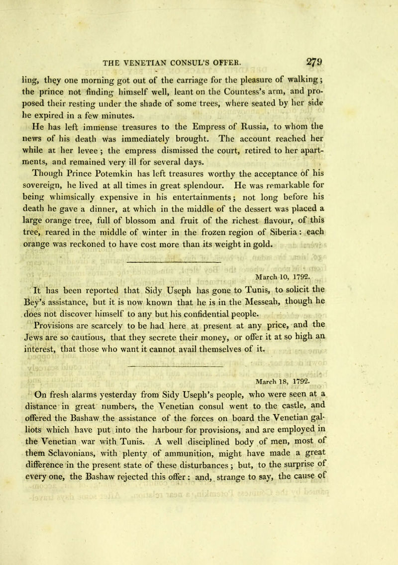 ling, they one morning got out of the carriage for the pleasure of walking; the prince not finding himself well, leant on the Countess’s arm, and pro- posed their resting under the shade of some trees, where seated by her side he expired in a few minutes. He has left immense treasures to the Empress of Russia, to whom the news of his death was immediately brought. The account reached her while at her levee ; the empress dismissed the court, retired to her apart- ments, and remained very ill for several days. Though Prince Potemkin has left treasures worthy the acceptance of his sovereign, he lived at all times in great splendour. He was remarkable for being whimsically expensive in his entertainments; not long before his death he gave a dinner, at which in the middle of the dessert was placed a large orange tree, full of blossom and fruit of the richest flavour, of this tree, reared in the middle of winter in the frozen region of Siberia: each orange was reckoned to have cost more than its weight in gold. March 10, 1792. It has been reported that Sidy Useph has gone to Tunis, to solicit the Bey’s assistance, but it is now known that he is in the Messeah, though he does not discover himself to any but his confidential people. Provisions are scarcely to be had here at present at any price, and the Jews are so cautious, that they secrete their money, or offer it at so high an. interest, that those who want it cannot avail themselves of it. March 18, 1792. On fresh alarms yesterday from Sidy Useph’s people, who were seen at a distance in great numbers, the Venetian consul went to the castle, and offered the Bashaw the assistance of the forces on board the Venetian gal- liots which have put into the harbour for provisions, and are employed in the Venetian war with Tunis. A well disciplined body of men, most of them Sclavonians, with plenty of ammunition, might have made a great difference in the present state of these disturbances; but, to the surprise of every one, the Bashaw rejected this offer : and, strange to say, the cause of