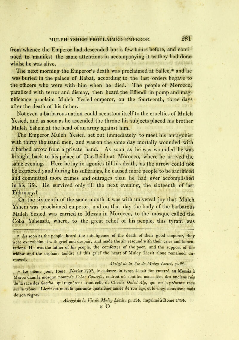 from whence the Emperor had descended but a few hours before, and conti- nued to manifest the same attentions in accompanying it as they had done whilst he was alive. The next morning the Emperor’s death was proclaimed at Sallee,* and he was buried in the palace of llabat, according to the last orders hegave to the officers who were with him when he died. The people of Morocco, paralized with terror and dismay, then heard the Effendi in pomp and mag- nificence proclaim Muleh Yesied emperor, on the fourteenth, three days after the death of his father. Not even a barbarous nation could accustom itself to the cruelties of Muleh Yesied, and as soon as he ascended the throne his subjects placed his brother Muleh Yshem at the head of an army against him. The Emperor Muleh Yesied set out immediately to meet his antagonist with thirty thousand men, and was on the same day mortally wounded with a barbed arrow from a private hand. As soon as he was wounded he was brought back to his palace of Dar-Beida at Morocco, where he arrived the same evening. Here he lay in agouies till his death, as the arrow could not be extracted ; and during his sufferings, lie caused more people to be sacrificed and committed more crimes and outrages than he had ever accomplished in his life. He survived only till the next evening, the sixteenth of last February.t On the sixteenth of the same month it was with universal joy that Muleh Yshem was proclaimed emperor, and on that day the body of the barbarous Muleh Yesied was carried to Messia in Morocco, to the mosque called the Coba Ysheesfu, where, to the great relief of his people, this tyrant was * As soon as the people heard the intelligence of the death of their good emperor, they were overwhelmed with grief and despair, and made the air resound with their cries and lamen- tations. He was the father of his people, the comforter of the poor, and the support of the widow and the orphan; amidst all this grief the heart of Muley Liezit alone remained un- moved. Abrcge de la Vie de Muley Liezet, p. 22. f Le meme jour, 16me. Fevrier 1792, le cadavre du tyran Liezit fut entern* au Mensia a Maroc dans la mosque nomm£e Cobar Chuerfa, endroit ou sont les mauso!4es des anciens rois de la race des Saadia, qui regnerent avant celle de Cherifs Ouled Aly, qui est la pr£sente race sur le trdne. Liezit est mort la quarante-quatrieme ann£e de son age, et le vingt-deuxieme mois *le son regne. Abrege de la Vie de Muley Liezit, p. 134-, imprime a Rome 179-i. 2 O