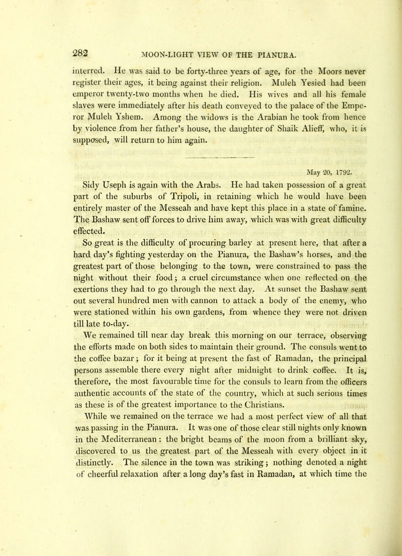 MOON-LIGHT VIEW OF THE PIANURA. interred. He was said to be forty-three years of age, for the Moors never register their ages, it being against their religion. Muleh Yesied had been emperor twenty-two months when he died. His wives and all his female slaves were immediately after his death conveyed to the palace of the Empe- ror Muleh Yshem. Among the widows is the Arabian he took from hence by violence from her father’s house, the daughter of Sliaik Alieff, who, it is supposed, will return to him again. May 20, 1792. Sidy Useph is again with the Arabs. He had taken possession of a great part of the suburbs of Tripoli, in retaining which he would have been entirely master of the Messeah and have kept this place in a state of famine. The Bashaw sent off forces to drive him away, which was with great difficulty effected. So great is the difficulty of procuring barley at present here, that after a hard day’s fighting yesterday on the Pianura, the Bashaw’s horses, and the greatest part of those belonging to the town, were constrained to pass the night without their food; a cruel circumstance when one reflected on the exertions they had to go through the next day. At sunset the Bashaw sent out several hundred men with cannon to attack a body of the enemy, who were stationed within his own gardens, from whence they were not driven till late to-day. We remained till near day break this morning on our terrace, observing the efforts made on both sides to maintain their ground. The consuls wrentto the coffee bazar; for it being at present the fast of Ramadan, the principal persons assemble there every night after midnight to drink coffee. It is, therefore, the most favourable time for the consuls to learn from the officers authentic accounts of the state of the country, which at such serious times as these is of the greatest importance to the Christians. While we remained on the terrace we had a most perfect view of all that was passing in the Pianura. It was one of those clear still nights only known in the Mediterranean : the bright beams of the moon from a brilliant sky, discovered to us the greatest part of the Messeah with every object in it distinctly. The silence in the town was striking ; nothing denoted a night of cheerful relaxation after along day’s fast in Ramadan, at which time the