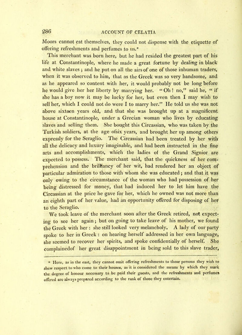Moors cannot eat themselves, they could not dispense with the etiquette of offering refreshments and perfumes to us.* This merchant was born here, but he had resided the greatest part of his life at Constantinople, where he made a great fortune by dealing in black and white slaves ; and he put on all the airs of one of those inhuman traders, when it was observed to him, that as the Greek was so very handsome, and as he appeared so content with her, it would probably not be long before he would give her her liberty by marrying her. “ Oh ! no,” said he, “ if she has a boy now it may be lucky for her, but even then I may wish to sell her, which I could not do were I to marry her.” He told us she was not above sixteen years old, and that she was brought up at a magnificent house at Constantinople, under a Grecian woman who lives by educating slaves and selling them. She bought this Circassian, who was taken by the Turkish soldiers, at the age ofsix years, and brought her up among others expressly for the Seraglio. The Circassian had been treated by her with all the delicacy and luxury imaginable, and had been instructed in the fine arts and accomplishments, which the ladies of the Grand Signior are expected to possess. The merchant said, that the quickness of her com- prehension and the brilliancy of her wit, had rendered her an object of particular admiration to those with whom she was educated; and that it was only owing to the circumstance of the woman who had possession of her being distressed for money, that had induced her to let him have the Circassian at the price he gave for her, which he owned was not more than an eighth part of her value, had an opportunity offered for disposing of her to the Seraglio. We took leave of the merchant soon after the Greek retired, not expect- ing to see her again; but on going to take leave of his mother, we found the Greek with her : she still looked very melancholy. A lady of our party spoke to her in Greek : on hearing herself addressed in her own language, she seemed to recover her spirits, and spoke confidentially of herself. She complainedof her great disappointment in being sold to this slave trader, * Here, as in the east, they cannot omit offering refreshments to those persons they wish to shew respect to who come to their houses, as it is considered the means by which they mark the degree of honour necessary to be paid their guests, and the refreshments and perfumes offered are always prepared according to the rank of those they entertain.