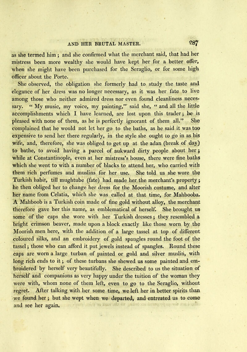 AND HER BRUTAL MASTER. 28? as she termed him ; and she confirmed what the merchant said, that had her mistress been more wealthy she would have kept her for a better offer, when she might have been purchased for the Seraglio, or for some high officer about the Porte. She observed, the obligation she formerly had to study the taste and elegance of her dress was no longer necessary, as it was her fate to live among those who neither admired dress nor even found cleanliness neces- sary. “ My music, my voice, my painting,” said she, “ and all the little accomplishments which I have learned, are lost upon this trader; he is pleased with none of them, as he is perfectly ignorant of them all.” She complained that he would not let her go to the baths, as he said it was too expensive to send her there regularly, in the style she ought to go in as his wife, and, therefore, she was obliged to get up at the adan (break of day) to bathe, to avoid having a parcel of aukward dirty people about her ; while at Constantinople, even at her mistress’s house, there were fine baths which she went to with a number of blacks to attend her, who carried with them rich perfumes and muslins for her use. She told us she wore the Turkish habit, till mughtube (fate) had made her the merchant’s property j he then obliged her to change her dress for the Moorish costume, and alter her name from Celatia, which she was called at that time, for Mahbooba. A Mahboob is a Turkish coin made of fine gold without alloy, the merchant therefore gave her this name, as emblematical of herself. She brought us some of the caps she wore with her Turkish dresses; they resembled a bright crimson beaver, made upon a block exactly like those worn by the Moorish men here, with the addition of a large tassel at top of different coloured silks, and an embroidery of gold spangles round the foot of the tassel j those who can afford it put jewels instead of spangles. Round these caps are worn a large turban of painted or gold and silver muslin, with long rich ends to it; of these turbans she shewed us some painted and em- broidered by herself very beautifully. She described to us the situation of herself and companions as very happy under the tuition of the woman they were with, whom none of them left, even to go to the Seraglio, without regret. After talking with her some time, we left her in better spirits than we found her ; but she wept when we departed, and entreated us to come and see her again.