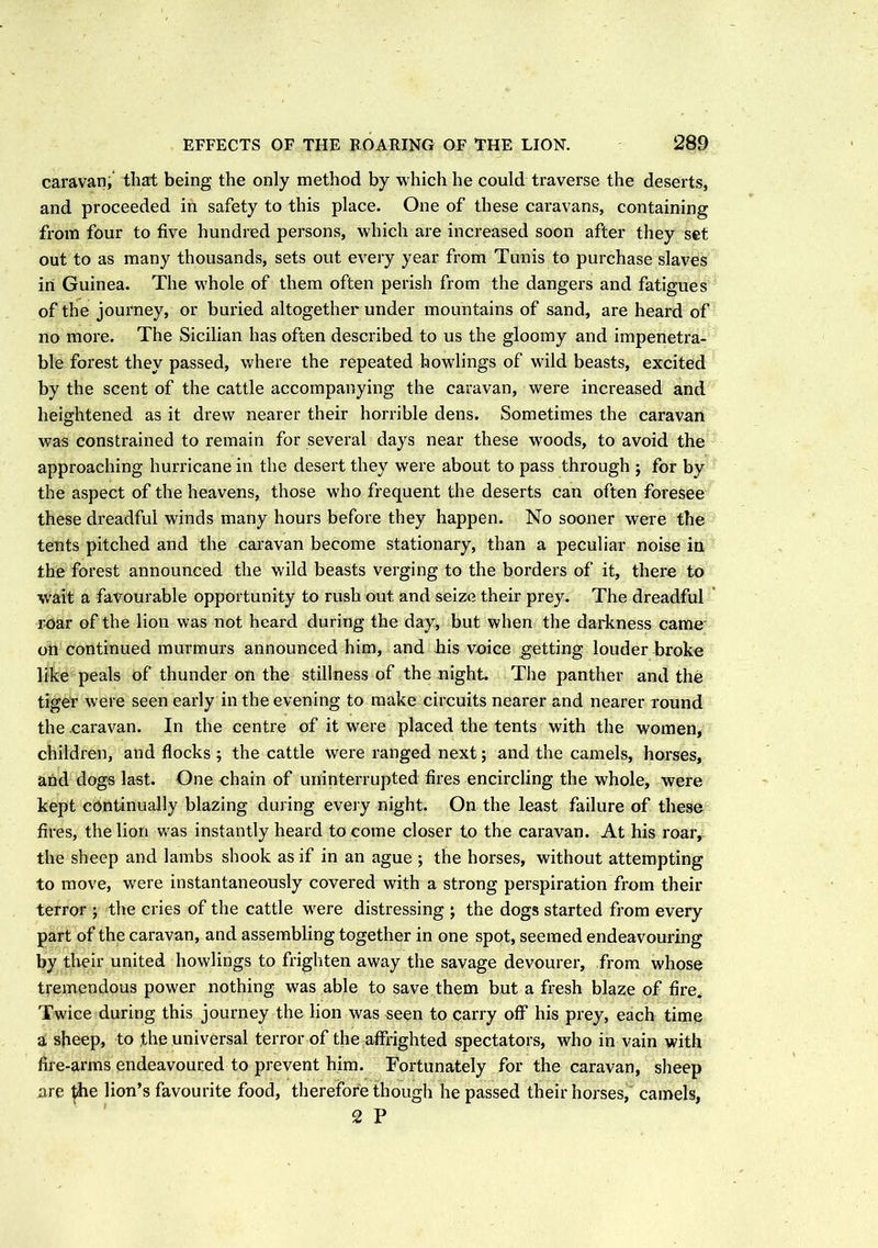 caravan, that being the only method by which he could traverse the deserts, and proceeded in safety to this place. One of these caravans, containing from four to five hundred persons, which are increased soon after they set out to as many thousands, sets out every year from Tunis to purchase slaves in Guinea. The whole of them often perish from the dangers and fatigues of the journey, or buried altogether under mountains of sand, are heard of no more. The Sicilian has often described to us the gloomy and impenetra- ble forest they passed, where the repeated bowlings of wild beasts, excited by the scent of the cattle accompanying the caravan, were increased and heightened as it drew nearer their horrible dens. Sometimes the caravan was constrained to remain for several days near these woods, to avoid the approaching hurricane in the desert they were about to pass through ; for by the aspect of the heavens, those who frequent the deserts can often foresee these dreadful winds many hours before they happen. No sooner were the tents pitched and the caravan become stationary, than a peculiar noise in the forest announced the wild beasts verging to the borders of it, there to wait a favourable opportunity to rush out and seize their prey. The dreadful roar of the lion was not heard during the day, but when the darkness came on continued murmurs announced him, and his voice getting louder broke like peals of thunder on the stillness of the night. The panther and the tiger were seen early in the evening to make circuits nearer and nearer round the .caravan. In the centre of it were placed the tents with the women, children, and flocks 5 the cattle were ranged next; and the camels, horses, and dogs last. One chain of uninterrupted fires encircling the whole, were kept continually blazing during every night. On the least failure of these fires, the lion was instantly heard to come closer to the caravan. At his roar, the sheep and lambs shook as if in an ague ; the horses, without attempting to move, were instantaneously covered with a strong perspiration from their terror ; the cries of the cattle were distressing ; the dogs started from every part of the caravan, and assembling together in one spot, seemed endeavouring by their united howlings to frighten away the savage devourer, from whose tremendous power nothing was able to save them but a fresh blaze of fire. Twice during this journey the lion was seen to carry off* his prey, each time a sheep, to the universal terror of the affrighted spectators, who in vain with fire-arms endeavoured to prevent him. Fortunately for the caravan, sheep are £he lion’s favourite food, therefore though he passed their horses, camels, 2 P