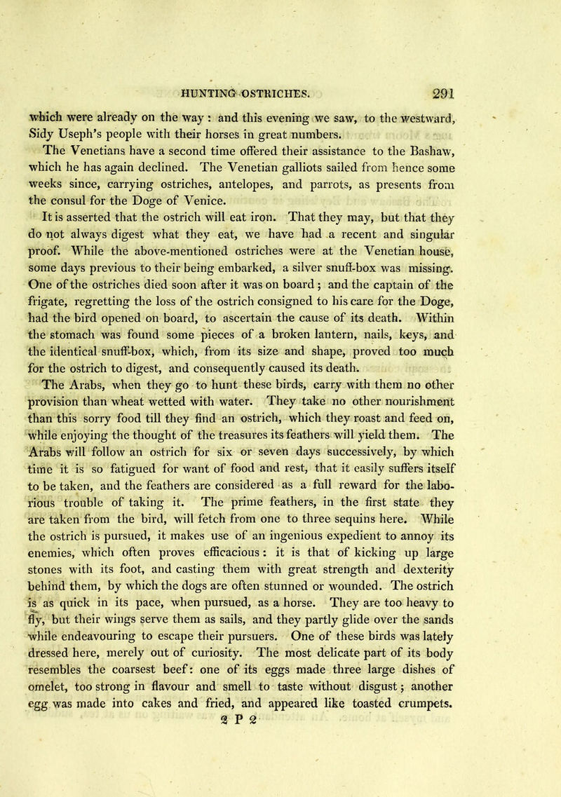 which were already on the way : and this evening we saw, to the westward. Sidy Useph’s people with their horses in great numbers. The Venetians have a second time offered their assistance to the Bashaw, which he has again declined. The Venetian galliots sailed from hence some weeks since, carrying ostriches, antelopes, and parrots, as presents from the consul for the Doge of Venice. It is asserted that the ostrich will eat iron. That they may, but that they do not always digest what they eat, we have liad a recent and singular proof. While the above-mentioned ostriches were at the Venetian house, some days previous to their being embarked, a silver snuff-box was missing. One of the ostriches died soon after it was on board ; and the captain of the frigate, regretting the loss of the ostrich consigned to his care for the Doge, had the bird opened on board, to ascertain the cause of its death. Within the stomach was found some pieces of a broken lantern, nails, keys, and the identical snuff-box, which, from its size and shape, proved too much for the ostrich to digest, and consequently caused its deaths The Arabs, when they go to hunt these birds, carry with them no other provision than wheat wetted with water. They take no other nourishment than this sorry food till they find an ostrich, which they roast and feed on, while enjoying the thought of the treasures its feathers will yield them. The Arabs will follow an ostrich for six or seven days successively, by which time it is so fatigued for want of food and rest, that it easily suffers itself to be taken, and the feathers are considered as a full reward for the labo- rious trouble of taking it. The prime feathers, in the first state they are taken from the bird, will fetch from one to three sequins here. While the ostrich is pursued, it makes use of an ingenious expedient to annoy its enemies, which often proves efficacious: it is that of kicking up large stones with its foot, and casting them with great strength and dexterity behind them, by which the dogs are often stunned or wounded. The ostrich is as quick in its pace, when pursued, as a horse. They are too heavy to fly, but their wings serve them as sails, and they partly glide over the sands while endeavouring to escape their pursuers. One of these birds was lately dressed here, merely out of curiosity. The most delicate part of its body resembles the coarsest beef: one of its eggs made three large dishes of omelet, too strong in flavour and smell to taste without disgust; another egg was made into cakes and fried, and appeared like toasted crumpets. 2P2