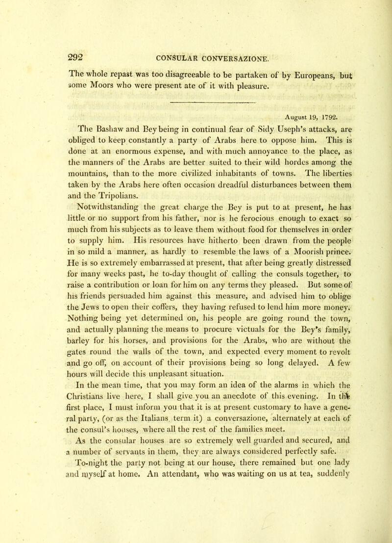 The whole repast was too disagreeable to be partaken of by Europeans, but some Moors who were present ate of it with pleasure. August 19, 1792. The Bashaw and Bey being in continual fear of Sidy Useph’s attacks, are obliged to keep constantly a party of Arabs here to oppose him. This is done at an enormous expense, and with much annoyance to the place, as the manners of the Arabs are better suited to their wild hordes among the mountains, than to the more civilized inhabitants of towns. The liberties taken by the Arabs here often occasion dreadful disturbances between them and the Tripolians. Notwithstanding the great charge the Bey is put to at present, he has little or no support from his father, nor is he ferocious enough to exact so much from his subjects as to leave them without food for themselves in order to supply him. His resources have hitherto been drawn from the people in so mild a manner, as hardly to resemble the laws of a Moorish prince. He is so extremely embarrassed at present, that after being greatly distressed for many weeks past, he to-day thought of calling the consuls together, to raise a contribution or loan for him on any terms they pleased. But some of his friends persuaded him against this measure, and advised him to oblige the Jews to open their coffers, they having refused to lend him more money. Nothing being yet determined on, his people are going round the town, and actually planning the means to procure victuals for the Bey*s family, barley for his horses, and provisions for the Arabs, who are without the gates round the walls of the town, and expected every moment to revolt and go off, on account of their provisions being so long delayed. A few hours will decide this unpleasant situation. In the mean time, that you may form an idea of the alarms in which the Christians live here, I shall give you an anecdote of this evening. In tHfe first place, I must inform you that it is at present customary to have a gene- ral party, (or as the Italians, term it) a conversazione, alternately at each of the consul’s houses, where all the rest of the families meet. As the consular houses are so extremely well guarded and secured, and a number of servants in them, they are always considered perfectly safe. To-night the party not being at our house, there remained but one lady and niyself at home. An attendant, who was waiting on us at tea, suddenly