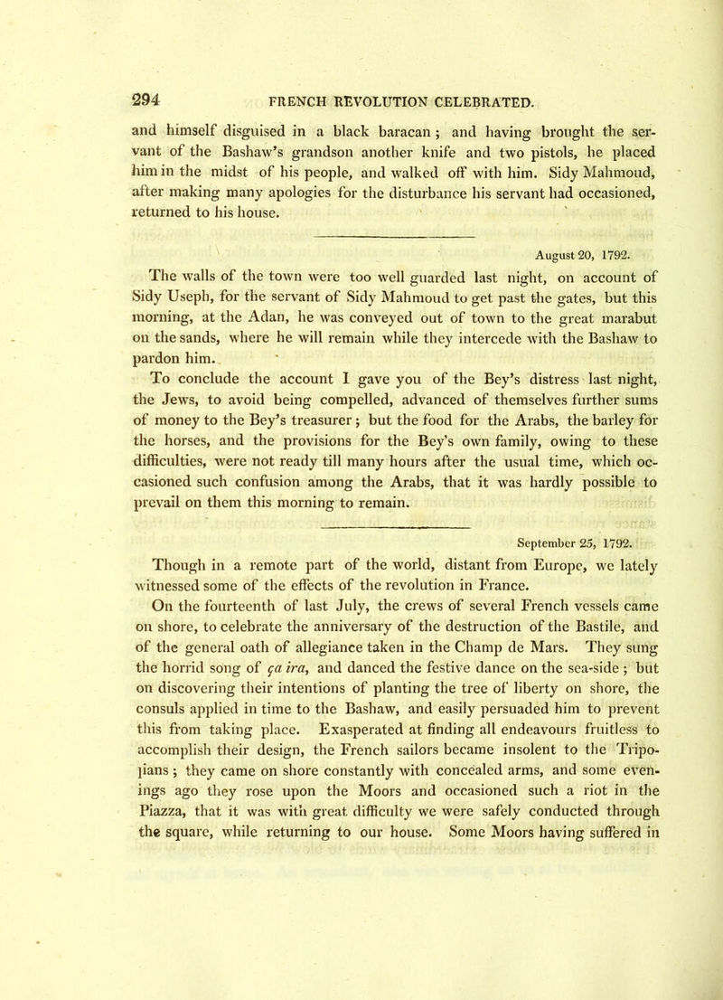 and himself disguised in a black baracan ; and having brought the ser- vant of the Bashaw’s grandson another knife and two pistols, he placed him in the midst of his people, and walked off with him. Sidy Mahmoud, after making many apologies for the disturbance his servant had occasioned, returned to his house. August 20, 1792. The walls of the town were too well guarded last night, on account of Sidy Useph, for the servant of Sidy Mahmoud to get past the gates, but this morning, at the Adan, he was conveyed out of town to the great marabut on the sands, where he will remain while they intercede with the Bashaw to pardon him. To conclude the account I gave you of the Bey’s distress last night, the Jews, to avoid being compelled, advanced of themselves further sums of money to the Bey’s treasurer ; but the food for the Arabs, the barley for the horses, and the provisions for the Bey’s own family, owing to these difficulties, were not ready till many hours after the usual time, which oc- casioned such confusion among the Arabs, that it was hardly possible to prevail on them this morning to remain. September 25, 1792. Though in a remote part of the world, distant from Europe, we lately witnessed some of the effects of the revolution in France. On the fourteenth of last July, the crews of several French vessels came on shore, to celebrate the anniversary of the destruction of the Bastile, and of the general oath of allegiance taken in the Champ de Mars. They sung the horrid song of ga ira, and danced the festive dance on the sea-side ; but on discovering their intentions of planting the tree of liberty on shore, the consuls applied in time to the Bashaw, and easily persuaded him to prevent this from taking place. Exasperated at finding all endeavours fruitless to accomplish their design, the French sailors became insolent to the Tripo- jians ; they came on shore constantly with concealed arms, and some even- ings ago they rose upon the Moors and occasioned such a riot in the Piazza, that it was with great difficulty we were safely conducted through the square, while returning to our house. Some Moors having suffered in