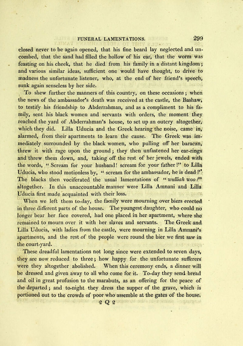 closed never to be again opened, that his fine beard lay neglected and un- combed, that the sand had filled the hollow of his ear, that the worm was feasting on his cheek, that he died from his family in a distant kingdom; and various similar ideas, sufficient one would have thought, to drive to madness the unfortunate listener, who, at the end of her friend’s speech, sunk again senseless by her side. To shew further the manners of this country, on these occasions; when the news of the ambassador's death was received at the castle, the Bashaw, to testify his friendship to Abderrahman, and as a compliment to his fa- mily, sent his black women and servants with orders, the moment they reached the yard of Abderrahman’s house, to set up an outcry altogether, which they did. Lilia Uducia and the Greek hearing the noise, came in, alarmed, from their apartments to learn the cause. The Greek was im- mediately surrounded by the black women, who pulling off her baracan, threw it with rage upon the ground; they then unfastened her ear-rings and threw them down, and, taking off the rest of her jewels, ended with the words, “ Scream for your husband! scream for your father!” to Lilia Uducia, who stood motionless by, “ scream for the ambassador, he is dead !’ The blacks then vociferated the usual lamentations of “ wulliah woo !}* altogether. In this unaccountable manner were Lilia Amnani and Lilia Uducia first made acquainted with their loss. When we left them to-day, the family were mourning over biers erected in three different parts of the house. The youngest daughter, who could no longer bear her face covered, had one placed in her apartment, where she remained to mourn over it with her slaves and servants. The Greek and Lilia Uducia, with ladies from the castle, were mourning in Lilia Amnanffs apartments, and the rest of the people were round the bier we first saw in the court-yard. These dreadful lamentations not long since were extended to seven days, they are now reduced to three j how happy for the unfortunate sufferers were they altogether abolished. When this ceremony ends, a dinner will be dressed and given away to all who come for it. To-day they send bread and oil in great profusion to the marabuts, as an offering for the peace of the departed; and to-night they dress the supper of the grave, which is portioned out to the crowds of poor who assemble at the gates of the house, 2 Q2