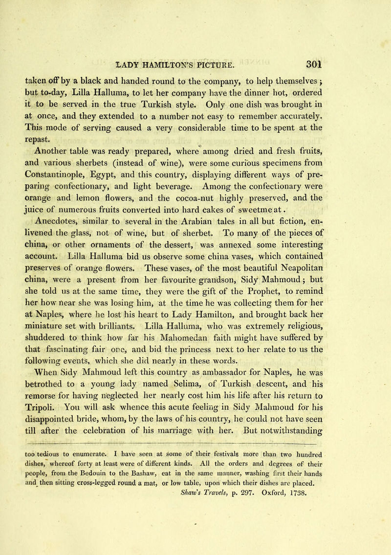 taken off by a black and handed round to the company, to help themselves j but to-day, Lilia Halluma, to let her company have the dinner hot, ordered it to be served in the true Turkish style. Only one dish was brought in at once, and they extended to a number not easy to remember accurately. This mode of serving caused a very considerable time to be spent at the repast. Another table was ready prepared, where among dried and fresh fruits, and various sherbets (instead of wine), were some curious specimens from Constantinople, Egypt, and this country, displaying different ways of pre- paring confectionary, and light beverage. Among the confectionary were orange and lemon flowers, and the cocoa-nut highly preserved, and the juice of numerous fruits converted into hard cakes of sweetmeat. Anecdotes, similar to several in the Arabian tales in all but fiction, en- livened the glass, not of wine, but of sherbet. To many of the pieces of china, or other ornaments of the dessert, was annexed some interesting account. Lilia Halluma bid us observe some china vases, which contained preserves of orange flowers. These vases, of the most beautiful Neapolitan china, were a present from her favourite grandson, Sidy Mahmoud ; but she told us at the same time, they were the gift of the Prophet, to remind her how near she Was losing him, at the time he was collecting them for her at Naples, where he lost his heart to Lady Hamilton, and brought back her miniature set with brilliants. Lilia Halluma, who was extremely religious, shuddered to think how far his Mahomedan faith might have suffered by that fascinating fair one, and bid the princess next to her relate to us the following events, which she did nearly in these words. When Sidy Mahmoud left this country as ambassador for Naples, he was betrothed to a young lady named Selima, of Turkish descent, and his remorse for having neglected her nearly cost him his life after his return to Tripoli. You will ask whence this acute feeling in Sidy Mahmoud for his disappointed bride, whom, by the laws of his country, he could not have seen till after the celebration of his marriage with her. But notwithstanding too tedious to enumerate. I have seen at some of their festivals more than two hundred dishes, whereof forty at least were of different kinds. All the orders and degrees of then- people, from the Bedouin to the Bashaw, eat in the same manner, washing first their hands and_ then sitting cross-legged round a mat, or low table, upon which their dishes are placed. Shaw’s Travels, p. 297- Oxford, 1738.