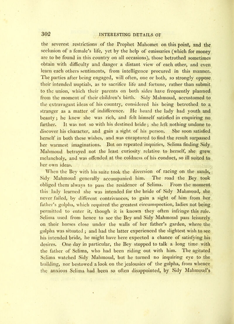 the severest restrictions of the Prophet Mahomet on this point, and the seclusion of a female’s life, yet by the help of emissaries (which for money are to be found in this country on all occasions), those betrothed sometimes obtain with difficulty and danger a distant view of each other, and even learn each others sentiments, from intelligence procured in this manner. The parties after being engaged, will often, one or both, so strongly oppose their intended nuptials, as to sacrifice life and fortune, rather than submit to the union, which their parents on botli sides have frequently planned from the moment of their children’s birth. Sidy Mahmoud, accustomed to the extravagant ideas of his country, considered his being betrothed to a stranger as a matter of indifference. He heard the lady had youth and beauty; he knew she was rich, and felt himself satisfied in enquiring no farther. It was not so with his destined bride ; she left nothing undone to discover his character, and gain a sight of his person. She soon satisfied herself in both these wishes, and was enraptured to find the result surpassed her warmest imaginations. But on repeated inquiries, Selima finding Sidy Mahmoud betrayed not the least curiosity relative to herself, she grew melancholy, and was offended at the coldness of his conduct, so ill suited to her own ideas. When the Bey with his suite took the diversion of racing on the sands. Sidy Mahmoud generally accompanied him. The road the Bey took obliged them always to pass the residence of Selima. From the moment this lady learned she was intended for the bride of Sidy Mahmoud, she never failed, by different contrivances, to gain a sight of him from her father’s golpha, which required the greatest circumspection, ladies not being permitted to enter it, though it is known they often infringe this rule. Selima used from hence to see the Bey and Sidy Mahmoud pass leisurely on their horses close under the walls of her father’s garden, where the golpha was situated ; and had the latter experienced the slightest wish to see his intended bride, he might have here expected a chance of satisfying his desires. One day in particular, the Bey stopped to talk a long time with the father of Selima, who had been riding out with him. The agitated Selima watched Sidy Mahmoud, but he turned no inquiring eye to the building, nor bestowed a look on the jealousies of the golpha, from whence the anxious Selima had been so often disappointed, by Sidy Mahmoud’s