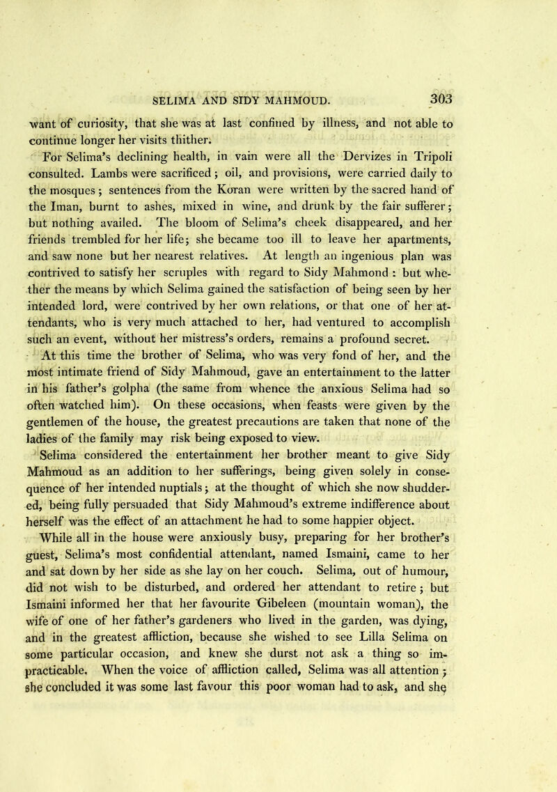 want of curiosity, that she was at last confined by illness, and not able to continue longer her visits thither. For Selima’s declining health, in vain were all the Dervizes in Tripoli consulted. Lambs were sacrificed ; oil, and provisions, were carried daily to the mosques ; sentences from the Koran were written by the sacred hand of the Iman, burnt to ashes, mixed in wine, and drunk by the fair sufferer; but nothing availed. The bloom of Selima’s cheek disappeared, and her friends trembled for her life; she became too ill to leave her apartments, and saw none but her nearest relatives. At length an ingenious plan was contrived to satisfy her scruples with regard to Sidy Mahmond : but whe- ther the means by which Selima gained the satisfaction of being seen by her intended lord, were contrived by her own relations, or that one of her at- tendants, who is very much attached to her, had ventured to accomplish such an event, without her mistress’s orders, remains a profound secret. At this time the brother of Selima, who was very fond of her, and the most intimate friend of Sidy Mahmoud, gave an entertainment to the latter in his father’s golpha (the same from whence the anxious Selima had so often watched him). On these occasions, when feasts were given by the gentlemen of the house, the greatest precautions are taken that none of the ladies of the family may risk being exposed to view. Selima considered the entertainment her brother meant to give Sidy Mahmoud as an addition to her sufferings, being given solely in conse- quence of her intended nuptials; at the thought of which she now shudder- ed, being fully persuaded that Sidy Mahmoud’s extreme indifference about herself was the effect of an attachment he had to some happier object. While all in the house were anxiously busy, preparing for her brother’s guest, Selima’s most confidential attendant, named Ismaini, came to her and sat down by her side as she lay on her couch. Selima, out of humour, did not wish to be disturbed, and ordered her attendant to retire ; but Ismaini informed her that her favourite 'Gibeleen (mountain woman), the wife of one of her father’s gardeners who lived in the garden, was dying, and in the greatest affliction, because she wished to see Lilia Selima on some particular occasion, and knew she durst not ask a thing so im- practicable, When the voice of affliction called, Selima was all attention ; she concluded it was some last favour this poor woman had to ask, and she