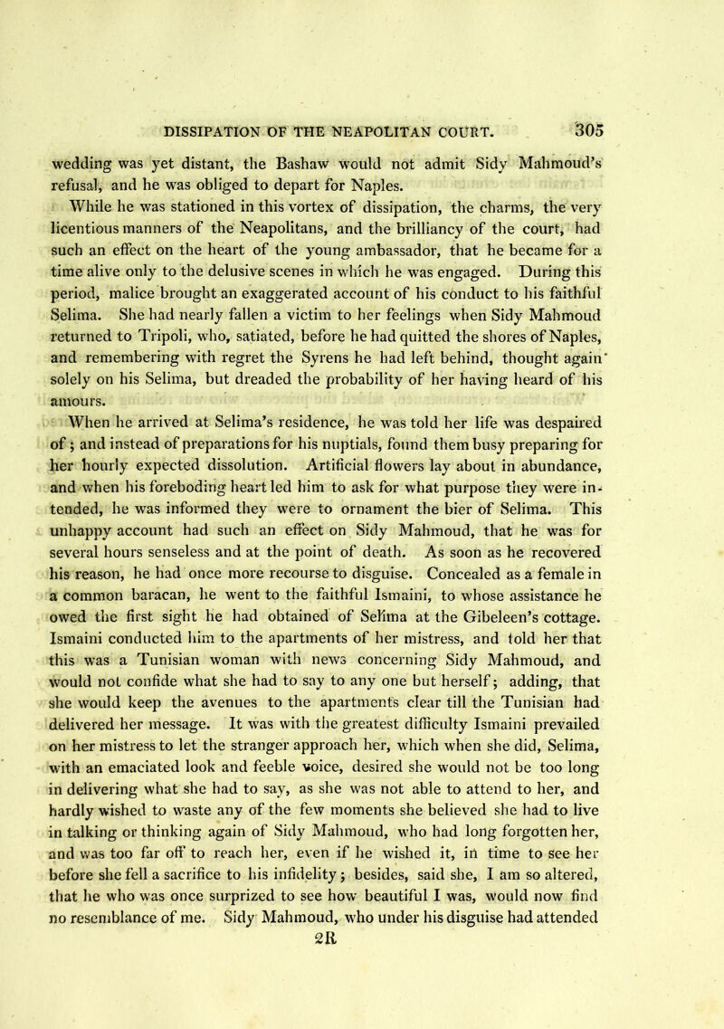wedding was yet distant, the Bashaw would not admit Sidy Mahmoud’s refusal* and he was obliged to depart for Naples. While he was stationed in this vortex of dissipation, the charms, the very licentious manners of the Neapolitans, and the brilliancy of the court, had such an effect on the heart of the young ambassador, that he became for a time alive only to the delusive scenes in which he was engaged. During this period, malice brought an exaggerated account of his conduct to his faithful Selima. She had nearly fallen a victim to her feelings when Sidy Mahmoud returned to Tripoli, who, satiated, before he had quitted the shores of Naples, and remembering with regret the Syrens he had left behind, thought again* solely on his Selima, but dreaded the probability of her having heard of his amours. When he arrived at Selima’s residence, he was told her life was despaired of; and instead of preparations for his nuptials, found them busy preparing for her hourly expected dissolution. Artificial flowers lay about in abundance, and when his foreboding heart led him to ask for what purpose they were in- tended, he was informed they were to ornament the bier of Selima. This unhappy account had such an effect on Sidy Mahmoud, that he was for several hours senseless and at the point of death. As soon as he recovered his reason, he had once more recourse to disguise. Concealed as a female in a common baracan, he went to the faithful Ismaini, to whose assistance he owed the first sight he had obtained of Selima at the Gibeleen’s cottage. Ismaini conducted him to the apartments of her mistress, and told her that this was a Tunisian woman with news concerning Sidy Mahmoud, and would not confide what she had to say to any one but herself; adding, that she would keep the avenues to the apartments clear till the Tunisian had delivered her message. It was with the greatest difficulty Ismaini prevailed on her mistress to let the stranger approach her, which when she did, Selima, with an emaciated look and feeble voice, desired she would not be too long in delivering what she had to say, as she was not able to attend to her, and hardly wished to waste any of the few moments she believed she had to live in talking or thinking again of Sidy Mahmoud, who had long forgotten her, and was too far off to reach her, even if he wished it, in time to see her before she fell a sacrifice to his infidelity ; besides, said she, I am so altered, that he who was once surprized to see how beautiful I was, w'ould now find no resemblance of me. Sidy Mahmoud, who under his disguise had attended C2R