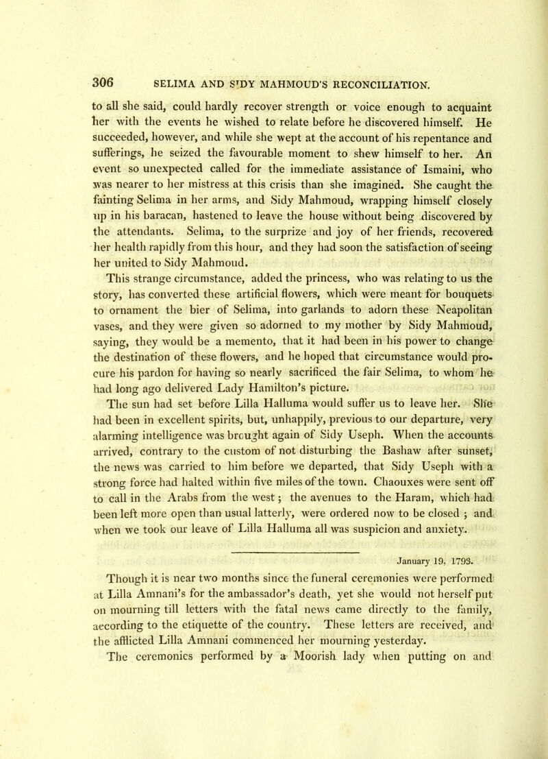to all she said, could hardly recover strength or voice enough to acquaint her with the events he wished to relate before he discovered himself. He succeeded, however, and while she wept at the account of his repentance and sufferings, he seized the favourable moment to shew himself to her. An event so unexpected called for the immediate assistance of Ismaini, who was nearer to her mistress at this crisis than she imagined. She caught the fainting Selima in her arms, and Sidy Mahmoud, wrapping himself closely up in his baracan, hastened to leave the house without being discovered by the attendants. Selima, to the surprize and joy of her friends, recovered her health rapidly from this hour, and they had soon the satisfaction of seeing her united to Sidy Mahmoud. This strange circumstance, added the princess, who was relating to us the story, has converted these artificial flowers, which were meant for bouquets to ornament the bier of Selima, into garlands to adorn these Neapolitan vases, and they were given so adorned to my mother by Sidy Mahmoud, saying, they would be a memento, that it had been in his power to change the destination of these flowers, and he hoped that circumstance would pro- cure his pardon for having so nearly sacrificed the fair Selima, to whom he had long ago delivered Lady Hamilton’s picture. The sun had set before Lilia Halluma would suffer us to leave her. She had been in excellent spirits, but, unhappily, previous to our departure, very alarming intelligence was brcught again of Sidy Useph. When the accounts arrived, contrary to the custom of not disturbing the Bashaw after sunset, the news was carried to him before we departed, that Sidy Useph with a strong force had halted within five miles of the town. Chaouxes were sent off to call in the Arabs from the west; the avenues to the Haram, which had been left more open than usual latterly, were ordered now to be closed ; and when we took our leave of Lilia Halluma all was suspicion and anxiety. January 19, 1793. Though it is near two months since the funeral ceremonies were performed at Lilia Amnani’s for the ambassador’s death, yet she would not herself put on mourning till letters with the fatal news came directly to the family, according to the etiquette of the country. These letters are received, and the afflicted Lilia Amnani commenced her mourning yesterday. The ceremonies performed by a Moorish lady when putting on and
