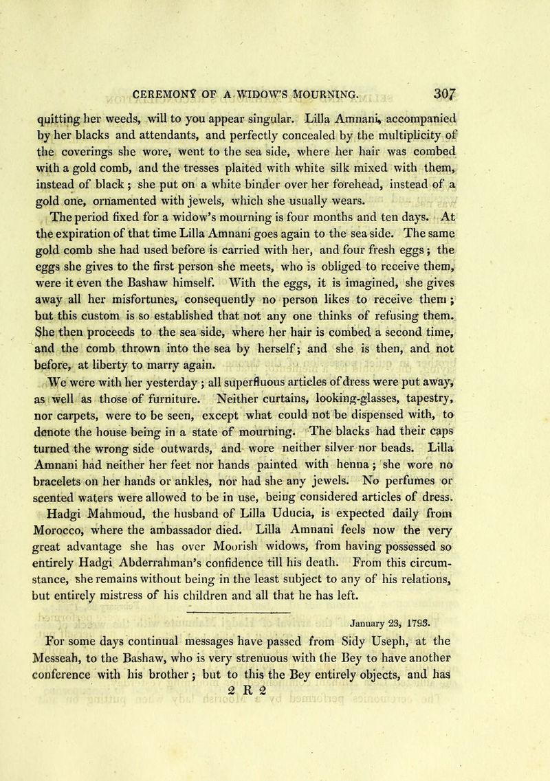 CEREMONY OF A WIDOW’S MOURNING. 30/ quitting her weeds, will to you appear singular. Lilia Amnani, accompanied by her blacks and attendants, and perfectly concealed by the multiplicity of the coverings she wore, went to the sea side, where her hair was combed with a gold comb, and the tresses plaited with white silk mixed with them, instead of black ; she put on a white binder over her forehead, instead of a gold one, ornamented with jewels, which she usually wears. The period fixed for a widow’s mourning is four months and ten days. At the expiration of that time Lilia Amnani goes again to the sea side. The same gold comb she had used before is carried with her, and four fresh eggs ; the eggs she gives to the first person she meets, who is obliged to receive them, were it even the Bashaw himself. With the eggs, it is imagined* she gives away all her misfortunes, consequently no person likes to receive them ; but this custom is so established that not any one thinks of refusing them. She then proceeds to the sea side, where her hair is combed a second time, and the comb thrown into the sea by herself; and she is then, and not before, at liberty to marry again. We were with her yesterday ; all superfluous articles of dress were put away, as well as those of furniture. Neither curtains, looking-glasses, tapestry, nor carpets, were to be seen, except what could not be dispensed with, to denote the house being in a state of mourning. The blacks had their caps turned the wrong side outwards, and wore neither silver nor beads. Lilia Amnani had neither her feet nor hands painted with henna ; she wore no bracelets on her hands or ankles, nor had she any jewels. No perfumes or scented waters were allowed to be in use, being considered articles of dress. Hadgi Mahmoud, the husband of Lilia Uducia, is expected daily from Morocco, where the ambassador died. Lilia Amnani feels now the very great advantage she has over Moorish widows, from having possessed so entirely Hadgi Abderrahman’s confidence till his death. From this circum- stance, she remains without being in the least subject to any of his relations, but entirely mistress of his children and all that he has left. January 23, 17S3. For some days continual messages have passed from Sidy Useph, at the Messeah, to the Bashaw, who is very strenuous with the Bey to have another conference with his brother $ but to this the Bey entirely objects, and has 2 R 2