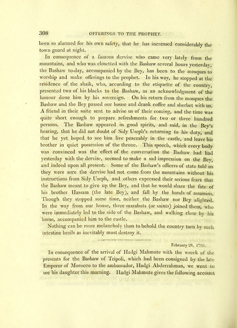 30S OFFERINGS TO THE PROPHET. been so alarmed for his own safety, that he has increased considerably the town guard at night. In consequence of a famous dervise who came very lately from the mountains, and who was closetted with the Bashaw several hours yesterday, the Bashaw to-day, accompanied by the Bey, has been to the mosques to worship and make offerings to the prophet. In his way, he stopped at the residence of the shaik, who, according to the etiquette of the country, presented two of his blacks to the Bashaw, as an acknowledgment of the honour done him by his sovereign. On his return from the mosques the Bashaw and the Bey passed our house and drank coffee and sherbet with us. A friend in their suite sent to advise us of their coming, and the time was quite short enough to prepare refreshments for two or three hundred persons. The Bashaw appeared in good spirits, and said, in the Bey’s hearing, that he did not doubt of Sidy Useph’s returning to his duty, and that he yet hoped to see him live peaceably in the castle, and leave his brother in quiet possession of the throne. This speech, which every body was convinced was the effect of the conversation the Bashaw had had yesterday with the dervise, seemed to make a sad impression on the Bev, and indeed upon all present. Some of the Bashaw’s officers of state told us they were sure the dervise had not come from the mountains without his instructions from Sidy Useph, and others expressed their serious fears that the Bashaw meant to give up the Bey, and that he would share the fate of his brother Hassam (the late Bey), and fall by the hands of assassins. Though they stopped some time, neither the Bashaw nor Bey alighted. In the way from our house, three marabuts (or saints) joined them, who were immediately led to the side of the Bashaw, and walking close by his horse, accompanied him to the castle. Nothing can be more melancholy than to behold the country torn by such intestine broils as inevitably must destroy it. February 28, 1793. In consequence of the arrival of Hadgi Mahmute with the wreck of the presents for the Bashaw of Tripoli, which had been consigned by the late Emperor of Morocco to the ambassador, Hadgi Abderrahman, we wrent to see his daughter this morning. Hadgi Mahmute gives the following account