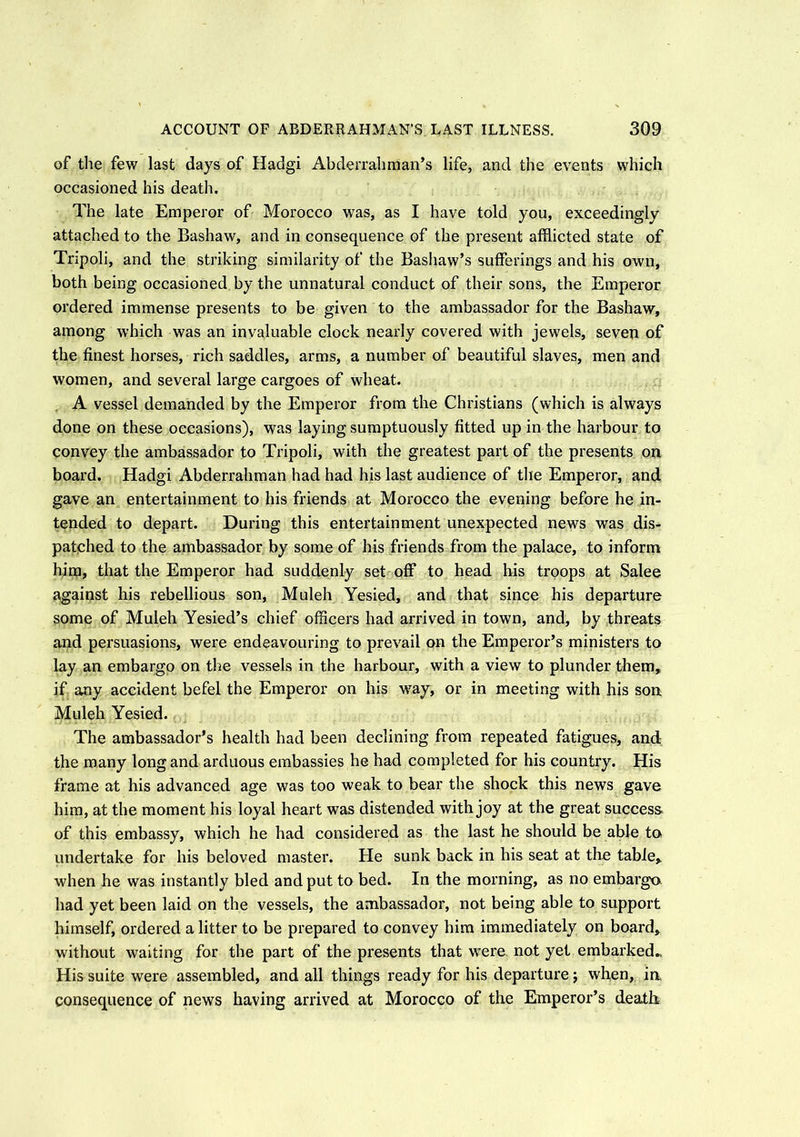 of the few last days of Hadgi Abderrahman’s life, and the events which occasioned his death. The late Emperor of Morocco was, as I have told you, exceedingly attached to the Bashaw, and in consequence of the present afflicted state of Tripoli, and the striking similarity of the Bashaw’s sufferings and his own, both being occasioned by the unnatural conduct of their sons, the Emperor ordered immense presents to be given to the ambassador for the Bashaw, among which was an invaluable clock nearly covered with jewels, seven of the finest horses, rich saddles, arms, a number of beautiful slaves, men and women, and several large cargoes of wheat. A vessel demanded by the Emperor from the Christians (which is always done on these occasions), was laying sumptuously fitted up in the harbour to convey the ambassador to Tripoli, with the greatest part of the presents on board. Hadgi Abderrahman had had his last audience of the Emperor, and gave an entertainment to his friends at Morocco the evening before he in- tended to depart. During this entertainment unexpected news was dis- patched to the ambassador by some of his friends from the palace, to inform him, that the Emperor had suddenly set off to head his troops at Salee against his rebellious son, Muleh Yesied, and that since his departure some of Muleh Yesied’s chief officers had arrived in town, and, by threats and persuasions, were endeavouring to prevail on the Emperor’s ministers to lay an embargo on the vessels in the harbour, with a view to plunder them, if any accident befel the Emperor on his way, or in meeting with his son Muleh Yesied. The ambassador’s health had been declining from repeated fatigues, and the many long and arduous embassies he had completed for his country. His frame at his advanced age was too weak to bear the shock this news gave him, at the moment his loyal heart was distended with joy at the great success of this embassy, which he had considered as the last he should be able to undertake for his beloved master. He sunk back in his seat at the table, when he was instantly bled and put to bed. In the morning, as no embargo had yet been laid on the vessels, the ambassador, not being able to support himself, ordered a litter to be prepared to convey him immediately on board, without waiting for the part of the presents that were not yet embarked.. His suite were assembled, and all things ready for his departure; when, in, consequence of news having arrived at Morocco of the Emperor’s death