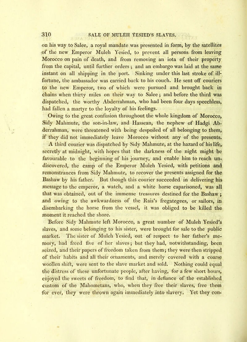 on his way to Salee, a royal mandate was presented in form, by the satellites of the new Emperor Muleh Yesied, to prevent all persons from leaving Morocco on pain of death, and from removing an iota of their property from the capital, until further orders ; and an embargo was laid at the same instant on all shipping in the port. Sinking under this last stroke of ill- fortune, the ambassador was carried back to his couch. He sent oft' couriers to the new Emperor, two of which were pursued and brought back in chains when thirty miles on their way to Salee; and before the third was dispatched, the worthy Abderrahman, who had been four days speechless, had fallen a martyr to the loyalty of his feelings. Owing to the great confusion throughout the whole kingdom of Morocco, Sidy Mahmute, the son-in-law, and Hassean, the nephew of Hadgi Ab- derrahman, were threatened with being despoiled of all belonging to them, if they did not immediately leave Morocco without any of the presents. A third courier was dispatched by Sidy Mahmute, at the hazard of his life, secretly at midnight, with hopes that the darkness of the night might be favourable to the beginning of his journey, and enable him to reach un- discovered, the camp of the Emperor Muleh Yesied, with petitions and remonstrances from Sidy Mahmute, to recover the presents assigned for the Bashaw by his father. But though this courier succeeded in delivering his message to the emperor, a watch, and a white horse caparisoned, was all that was obtained, out of the immense treasures destined for the Bashaw ; and owing to the awkwardness of the Rais’s fregategees, or sailors, in disembarking the horse from the vessel, it was obliged to be killed the moment it reached the shore. Before Sidy Mahmute left Morocco, a great number of Muleh Yesied’s slaves, and some belonging to his sister, were brought for sale to the public market. The sister of Muleh Yesied, out of respect to her father’s me- mory, had freed five of her slaves; but they had, notwithstanding, been seized, and their papers of freedom taken from them; they were then stripped of their habits and all their ornaments, and merely covered with a coarse woollen shift, were sent to the slave market and sold. Nothing could equal the distress of these unfortunate people, after having, for a few short hours, enjoyed the sweets of freedom, to find that, in defiance of the established custom of the Mahometans, who, when they free their slaves, free them for ever, they were thrown again immediately into slavery. Yet they con-