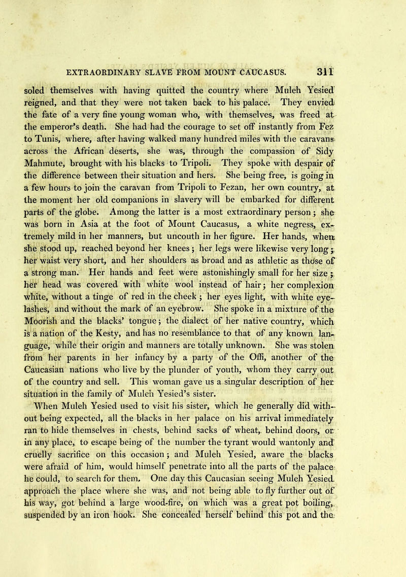 soled themselves with having quitted the country where Muleh Yesied reigned, and that they were not taken back to his palace, They envied the fate of a very fine young woman who, with themselves, was freed at the emperor’s death. She had had the courage to set off instantly from Fez to Tunis, where, after having walked many hundred miles with the caravans across the African deserts, she was, through the compassion of Sidy Mahmute, brought with his blacks to Tripoli. They spoke with despair of the difference between their situation and hers. She being free^ is going in a few hours to join the caravan from Tripoli to Fezan, her own country, at the moment her old companions in slavery will be embarked for different parts of the globe. Among the latter is a most extraordinary person ; she was born in Asia at the foot of Mount Caucasus, a white negress, ex- tremely mild in her manners, but uncouth in her figure. Her hands, when; she stood up, reached beyond her knees ; her legs were likewise very long j her waist very short, and her shoulders as broad and as athletic as thdse of a strong man. Her hands and feet were astonishingly small for her size ; her head was covered with white wool instead of hair; her complexion white, without a tinge of red in the cheek ; her eyes light, with white eye- lashes, and without the mark of an eyebrow. She spoke in a mixture of the Moorish and the blacks’ tongue; the dialect of her native country, which is a nation of the Kesty, and has no resemblance to that of any known lan- guage, while their origin and manners are totally unknown. She was stolen from her parents in her infancy by a party of the Offi, another of the Caucasian nations who live by the plunder of youth, whom they carry out of the country and sell. This woman gave 11s a singular description of her situation in the family of Muleh Yesied’s sister. When Muleh Yesied used to visit his sister, which he generally did with- out being expected, all the blacks in her palace on his arrival immediately ran to hide themselves in chests, behind sacks ©f wheat,, behind doors, or in any place* to escape being of the number the tyrant would wantonly and cruelly sacrifice on this occasion; and Muleh Yesied, aware the blacks were afraid of him, would himself penetrate into all the parts of the palace he could, to search for them. One day this Caucasian seeing Muleh Yesied, approach the place where she was, and not being able to fly further out of his way, got behind a large wood-fire, on which was a great pot boiling,, suspended by an iron hook. She concealed herself behind this pot and the.