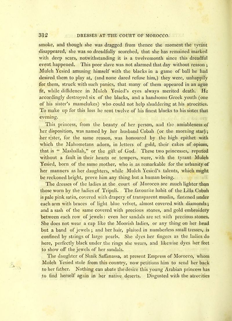smoke, and though she was dragged from thence the moment the tyrant disappeared, she was so dreadfully scorched, that she has remained marked with deep scars, notwithstanding it is a twelvemonth since this dreadful event happened. This poor slave was not alarmed that day without reason ; Muleh Yesied amusing himself with the blacks in a game of ball he had desired them to play at, (and none dared refuse him,) they were, unhappily for them, struck with such panics, that many of them appeared in an ague fit, while diffidence in Muleh Yesied’s eyes always merited death. He accordingly destroyed six of the blacks, and a handsome Greek youth (one of his sister’s mamelukes) who could not help shuddering at his atrocities. To make up for this loss he sent twelve of his finest blacks to his sister that evening. This princess, from the beauty of her person, and the amiableness of her disposition, was named by her husband Cobah (or the morning star); her sister, for the same reason, was honoured by the high epithet with which the Mahometans adorn, in letters of gold, their cakes of opium, that is “ Mashallah,” or the gift of God. These two princesses, reputed without a fault in their hearts or tempers, were, with the tyrant Muleh Yesied, born of the same mother, who is as remarkable for the urbanity of her manners as her daughters, while Muleh Yesied’s talents, which might be reckoned bright, prove him any thing but a human being. The dresses of the ladies at the court of Morocco are much lighter than those worn by the ladies of Tripoli. The favourite habit of the Lilia Cobah is pale pink satin, covered with drapery of transparent muslin, fastened under each arm with braces of light blue velvet, almost covered with diamonds; and a sash of the same covered with precious stones, and gold embroidery between each row of jewels: even her sandals are set with precious stones. She does not wear a cap like the Moorish ladies, or any thing on her head but a band of jewels ; and her hair, planed in numberless small tresses, is confined by strings of large pearls. She dyes her fingers as the ladies do here, perfectly black under the rings she wears, and likewise dyes her feet to show off the jewels of her sandals. The daughter of Shaik Saffanassa, at present Empress of Morocco, whom Muleh Yesied stole from this country, now petitions him to send her back to her father. Nothing can abate the desire this young Arabian princess has to find herself again in her native deserts. Disgusted with the atrocities