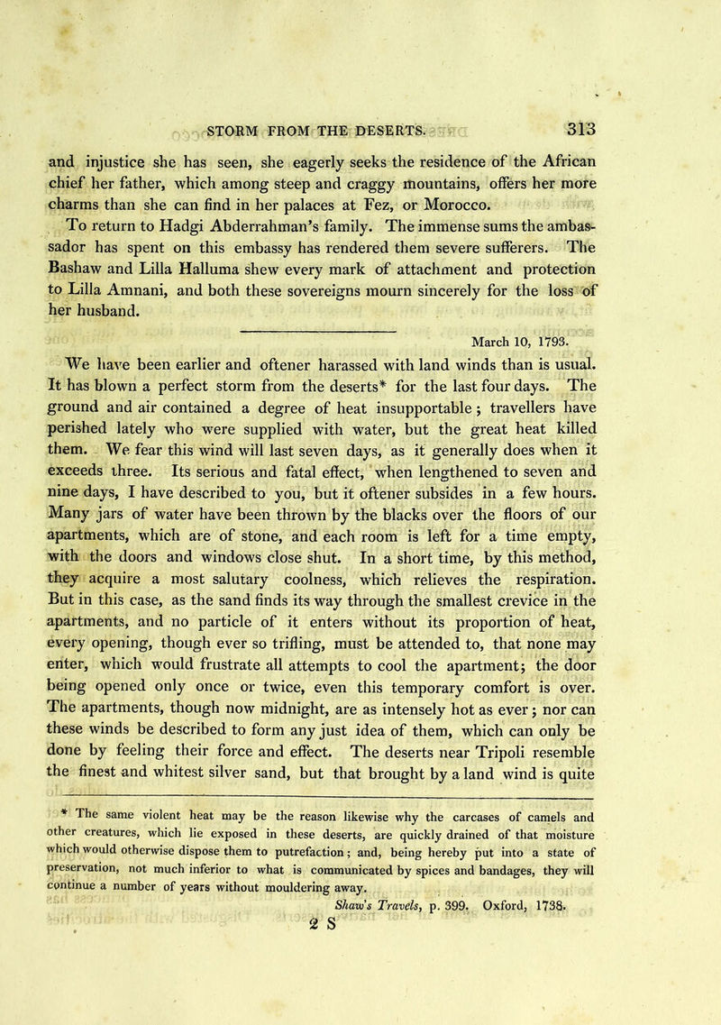 and injustice she has seen, she eagerly seeks the residence of the African chief her father, which among steep and craggy mountains, offers her more charms than she can find in her palaces at Fez, or Morocco. To return to Hadgi Abderrahman’s family. The immense sums the ambas- sador has spent on this embassy has rendered them severe sufferers. The Bashaw and Lilia Halluma shew every mark of attachment and protection to Lilia Amnani, and both these sovereigns mourn sincerely for the loss of her husband. March 10, 1793. We have been earlier and oftener harassed with land winds than is usual. It has blown a perfect storm from the deserts* for the last four days. The ground and air contained a degree of heat insupportable; travellers have perished lately who were supplied with water, but the great heat killed them. We fear this wind will last seven days, as it generally does when it exceeds three. Its serious and fatal effect, when lengthened to seven and nine days, I have described to you, but it oftener subsides in a few hours. Many jars of water have been thrown by the blacks over the floors of our apartments, which are of stone, and each room is left for a time empty, with the doors and windows close shut. In a short time, by this method, they acquire a most salutary coolness, which relieves the respiration. But in this case, as the sand finds its way through the smallest crevice in the apartments, and no particle of it enters without its proportion of heat, every opening, though ever so trifling, must be attended to, that none may enter, which would frustrate all attempts to cool the apartment; the door being opened only once or twice, even this temporary comfort is over. The apartments, though now midnight, are as intensely hot as ever; nor can these winds be described to form any just idea of them, which can only be done by feeling their force and effect. The deserts near Tripoli resemble the finest and whitest silver sand, but that brought by a land wind is quite * The same violent heat may be the reason likewise why the carcases of camels and other creatures, which lie exposed in these deserts, are quickly drained of that moisture which would otherwise dispose them to putrefaction; and, being hereby put into a state of preservation, not much inferior to what is communicated by spices and bandages, they will continue a number of years without mouldering away. Shaui’s Travels, p. 399. Oxford, 1738. 2 S