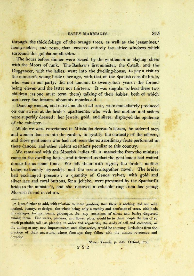 through the thick foliage of the orange trees* as well as the jessamines,* honeysuckle?, and roses, that covered entirely the lattice windows which surround this golpha on all sides. The hours before dinner were passed by the gentlemen in playing chess with the Moors of rank. The Bashaw’s first minister, the Cataib, and the Dugganeer, with the ladies, went into the dwelling-house, to pay a visit to the minister’s young bride : her age, with that of the Spanish consul’s bride, who was in our party, did not amount to twenty-four years; the former being eleven and the latter not thirteen. It was singular to hear these two children (as one must term them) talking of their babies, both of which were very fine infants, about six months old. Dancing women, and refreshments of all sorts, were immediately produced on our arrival at the bride’s apartments, who with her mother and sisters were superbly dressed : her jewels, gold, and silver, displayed the opulence of the minister. While we were entertained in Mustapha Scrivan’s haram, he ordered men and women dancers into the garden, to gratify the curiosity of the officers, and those gentlemen who had not seen the extraordinary feats performed in these dances, and other violent exertions peculiar to this country. We remained with the Moorish ladies till a mameluke from’the minister came to the dwelling house, and informed us that the gentlemen had waited dinner for us some time. We left them with regret, the bride’s mother being extremely agreeable, and the scene altogether novel. The brides had exchanged presents : a quantity of Genoa velvet, with gold and silver lace and coral buttons, for a jelicke, were presented by the Spaniard’s bride to the minister’s, and she received a valuable ring from her young Moorish friend in return. * I am further to add, with relation to these gardens, that there is nothing laid out with method, beauty, or design; the whole being only a medley and confusion of trees, with beds of cabbages, turnips, beans, garvangos, &c. nay sometimes of wheat and barley dispersed among them. Fine walks, pastures, and flower plots, would be to these people the loss of so much profitable soil; as planting in order and regularity, the study of soil and composts, or the aiming at any new improvements and discoveries, would be so many deviations from the practice of their ancestors, whose footsteps they follow with the utmost reverence and devotion. Skauo’s Travels, p. 228. Oxford, 1738. 2 S 2