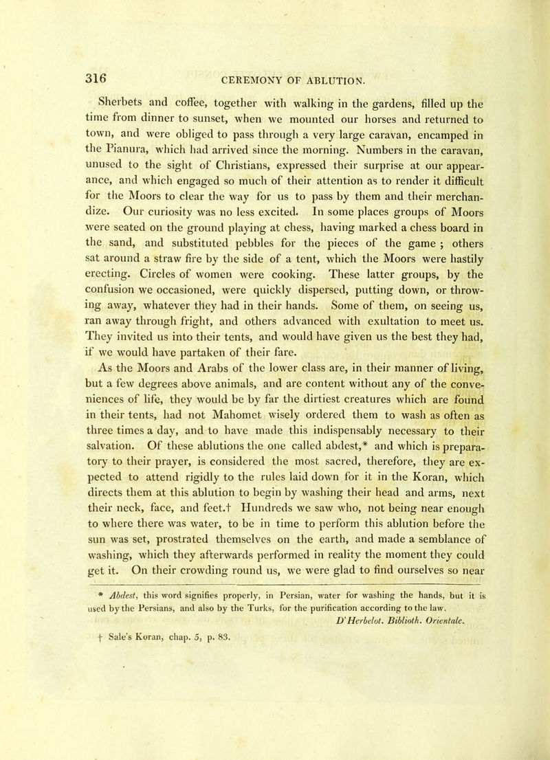 Sherbets and coffee, together with walking in the gardens, filled up the time from dinner to sunset, when we mounted our horses and returned to town, and were obliged to pass through a very large caravan, encamped in the Pianura, which had arrived since the morning. Numbers in the caravan, unused to the sight of Christians, expressed their surprise at our appear- ance, and which engaged so much of their attention as to render it difficult for the Moors to clear the way for us to pass by them and their merchan- dize. Our curiosity was no less excited. In some places groups of Moors were seated on the ground playing at chess, having marked a chess board in the sand, and substituted pebbles for the pieces of the game ; others sat around a straw fire by the side of a tent, which the Moors were hastily erecting. Circles of women were cooking. These latter groups, by the confusion we occasioned, were quickly dispersed, putting down, or throw- ing away, whatever they had in their hands. Some of them, on seeing us, ran away through fright, and others advanced with exultation to meet us. They invited us into their tents, and would have given us the best they had, if we would have partaken of their fare. As the Moors and Arabs of the lower class are, in their manner of living, but a few degrees above animals, and are content without any of the conve- niences of life, they would be by far the dirtiest creatures which are found in their tents, had not Mahomet wisely ordered them to wash as often as three times a day, and to have made this indispensably necessary to their salvation. Of these ablutions the one called abdest,* and which is prepara- tory to their prayer, is considered the most sacred, therefore, they are ex- pected to attend rigidly to the rules laid down for it in the Koran, which directs them at this ablution to begin by washing their head and arms, next their neck, face, and feet.t Hundreds we saw who, not being near enough to where there was water, to be in time to perform this ablution before the sun was set, prostrated themselves on the earth, and made a semblance of washing, which they afterwards performed in reality the moment they could get it. On their crowding round us, we were glad to find ourselves so near * Abdest, this word signifies properly, in Persian, water for washing the hands, but it is used by the Persians, and also by the Turks, for the purification according to the law. D'Herbelot. Bihlioth. Orientate. f Sale’s Koran, chap. 5, p. S3.