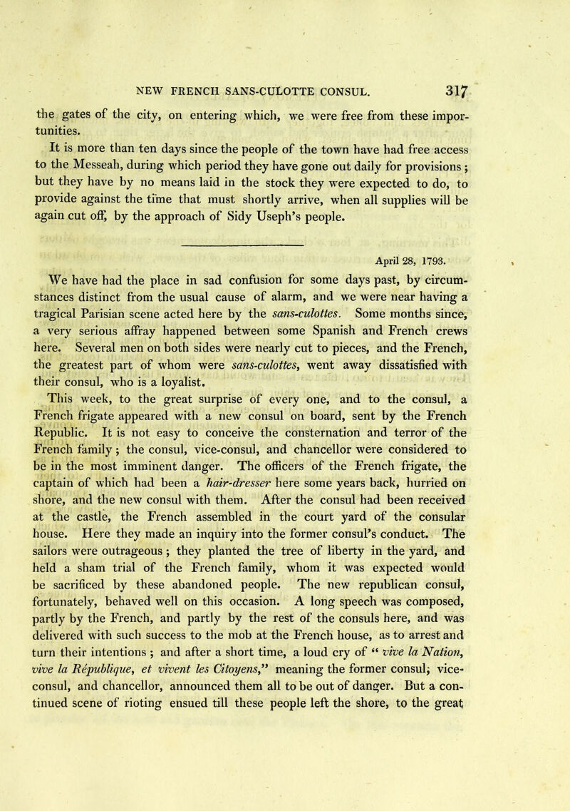 the gates of the city, on entering which, we were free from these impor- tunities. It is more than ten days since the people of the town have had free access to the Messeah, during which period they have gone out daily for provisions ; but they have by no means laid in the stock they were expected to do, to provide against the time that must shortly arrive, when all supplies will be again cut off, by the approach of Sidy Useph’s people. April 28, 1793. We have had the place in sad confusion for some days past, by circum- stances distinct from the usual cause of alarm, and we were near having a tragical Parisian scene acted here by the sans-culottes. Some months since, a very serious affray happened between some Spanish and French crews here. Several men on both sides were nearly cut to pieces, and the French, the greatest part of whom were sans-culottes, went away dissatisfied with their consul, who is a loyalist. This week, to the great surprise of every one, and to the consul, a French frigate appeared with a new consul on board, sent by the French Republic. It is not easy to conceive the consternation and terror of the French family; the consul, vice-consul, and chancellor were considered to be in the most imminent danger. The officers of the French frigate, the captain of which had been a hair-dresser here some years back, hurried on shore, and the new consul with them. After the consul had been received at the castle, the French assembled in the court yard of the consular house. Here they made an inquiry into the former consuPs conduct. The sailors were outrageous ; they planted the tree of liberty in the yard, and held a sham trial of the French family, whom it was expected would be sacrificed by these abandoned people. The new republican consul, fortunately, behaved well on this occasion. A long speech was composed, partly by the French, and partly by the rest of the consuls here, and was delivered with such success to the mob at the French house, as to arrest and turn their intentions ; and after a short time, a loud cry of “ vive la Nation, vive la Republique, et vivent les Citoyens” meaning the former consul; vice- consul, and chancellor, announced them all to be out of danger. But a con- tinued scene of rioting ensued till these people left the shore, to the great